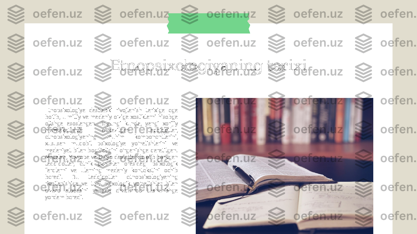 Etnopsixologiyaning tarixi
Etnopsixologiya  dastlabki  rivojlanish  tarixiga  ega 
bo'lib,  u  milliy  va  madaniy  o'ziga  xosliklarni  hisobga 
olishga  asoslangan.  Bugungi  kunda,  yangi  xorijiy 
mamlakatlarda  o'tkazilgan  tadqiqotlar, 
etnopsixologiyaning  muhim  komponentlarini, 
xususan  muqobil  psixologiya  yo'nalishlarini  va 
madaniyat  bilan  bog'liqligini  o'rganishga  qaratilgan. 
Masalan,  Yevropa  va Osiyo  davlatlarida olib borilgan 
tadqiqotlar,  etnik  guruhlar  orasidagi  psixologik 
farqlarni  va  ularning  madaniy  kontekstini  ochib 
beradi.  Bu  tadqiqotlar  etnopsixologiyaning 
rivojlanishiga  va  turli  psixologik  yo'nalishlar  bilan 
o'zaro  aloqasini  yanada  chuqurroq  tushunishga 
yordam beradi. 