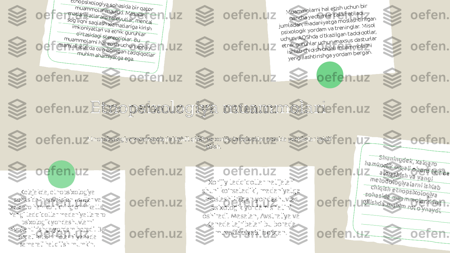 Etnopsixologiya muammolari
Etnopsixologiya muammolarini tahlil qilish va xorijiy tadqiqotlar asosida yechimlar taklif 
etish.Etno	p	sixo	logiya so	hasid	a b	ir qato	r 	m	uam	m	olar m	avjud	. M	asalan, 	m	adaniyatlararo	 tafovutlar, m	ental 	so	g	'liq	ni saq	lash xizm	atlariga kirish 	im	koniyatlari va etnik g	uruhlar 	o'rtasid	agi stereo	tiplar. B	u 	m	uam	m	o	larni hal etish uchun xorijiy 	
m	am	lakatlard	a o	lib	 b	orilgan tad	q	iq	otlar 	m	uhim	 aham	iyatga ega.	
M	u	am	m	o	larni hal etish	 u	chu	n b	ir 	
q	an	ch	a yechim	lar taklif etilad	i, 	
ju	m	lad	an	, m	ad	an	iyatg	a m	o	slash	tirilg	an	 	
p	sixo	lo	g	ik yo	rd	am	 va tren	in	g	lar. M	iso	l 	
u	ch	u	n	, A	Q	Sh	d	a o'tkazilg	an	 tad	q	iq	o	tlar, 	
etn	ik g	uru	h	lar u	ch	u	n m	axsu	s d	astu	rlar 	
ish	lab	 ch	iq	ish o	rq	ali m	u	am	m	o	larn	i 	
yen	g	illash	tirish	g	a yo	rd	am	 b	erg	an.
Kelajakda, etnopsixologiya 
sohasida innovatsion usullar va 
xalqaro hamkorlikning o'rni katta. 
Yangi tadqiqotlar madaniyatlararo 
psixologik yondashuvlarni 
rivojlantirishga yordam beradi. Bu 
orqali muammolarni yanada 
samarali hal qilish mumkin. Xorijiy tadqiqotlar natijalari 
shuni ko'rsatadiki, madaniyatga 
moslashtirilgan yondashuvlar 
psixologik yordam sifatini 
oshiradi. Masalan, Avstraliya va 
Kanada tajribalari bu borada 
muvaffaqiyatli bo'lgan.	
S	h	u	n	in	g	d	e	k	, x	a	lq	a	ro	 	h	a	m	k	o	rlik	 o	rq	a	li o	'za	ro	 ta	jrib	a	 	a	lm	a	sh	ish	 v	a	 y	a	n	g	i 	m	e	to	d	o	lo	g	iy	a	la	rn	i ish	la	b	 	ch	iq	ish	 e	tn	o	p	sixo	lo	g	iy	a	 	so	h	a	sid	a	 m	u	a	m	m	o	la	rn	i h	a	l 	q	ilish	d	a	 m	u	h	im	 ro	l o	'y	n	a	y	d	i. 