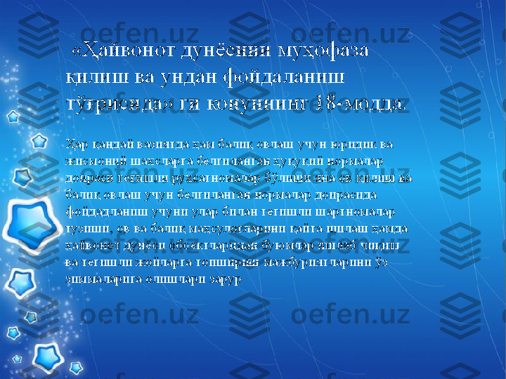 Ҳар қандай вазиятда ҳам балиқ овлаш учун юридик ва 
жисмоний шахсларга белгиланган ҳуқуқий нормалар 
доираси тегишли рухсатномалар бўлиши яна ов қилиш ва 
балиқ овлаш учун белгиланган нормалар доирасида 
фойдадланиш учуни улар билан тегишли шартномалар 
тузиши, ов ва балиқ маҳсулотларини қайта ишлаш ҳамда 
ҳайвонот дунёси обoектларидан буюмлар ишлаб чиқиш 
ва тегишли жойларга топшириш мажбуриятларини ўз 
зиммаларига олишлари зарур  «Ҳайвонот дунёсини муҳофаза 
қилиш ва ундан фойдаланиш 
тўғрисида» ги   конуннинг  18- модда .   