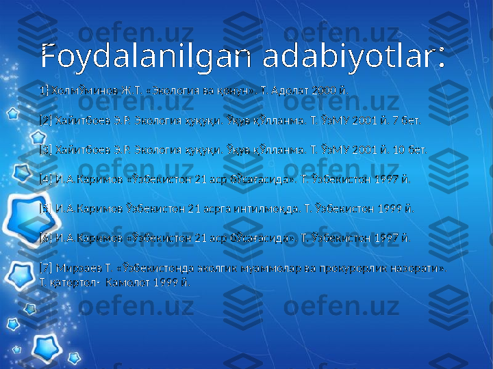 Foydalanilgan adabiyotlar :
1] ХолмЎминов Ж.Т. «Экология ва қонун». Т. Адолат 2000 й.
[2] Хайитбоев Э.Р. Экология ҳуқуқи. Ўқув қЎлланма. Т. ЎзМУ 2001 й. 7 бет.
[3] Хайитбоев Э.Р. Экология ҳуқуқи. Ўқув қЎлланма. Т. ЎзМУ 2001 й. 10 бет.
[4] И.А.Каримов «Ўзбекистон 21 аср бЎсағасида». Т. Ўзбекистон 1997 й.
[5] И.А.Каримов Ўзбекистон 21 асрга интилмоқда. Т. Ўзбекистон 1999 й.
[6] И.А.Каримов «Ўзбекистон 21 аср бЎсағасида». Т. Ўзбекистон 1997 й.
[7] Мирзаев Т. «Ўзбекистонда эколгик муаммолар ва прокурорлик назорати». 
Т. қатортол-  Камолот 1999 й. 