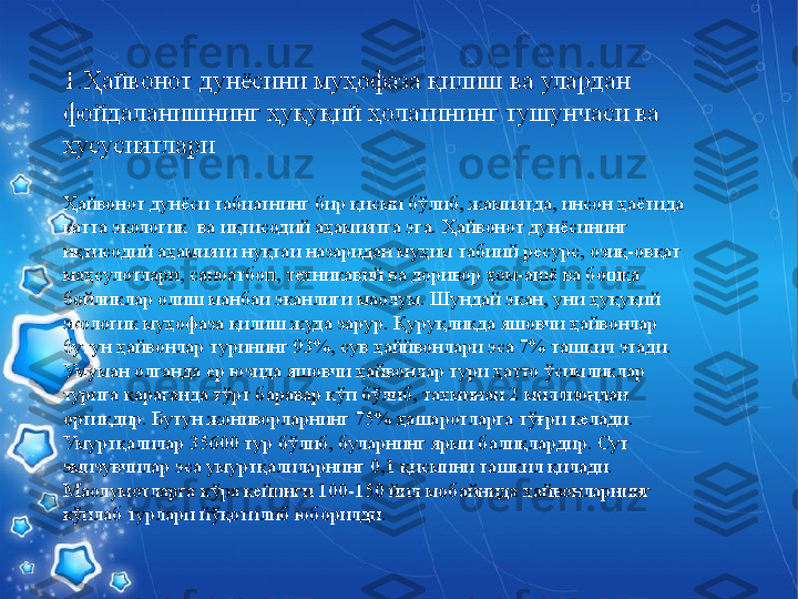  1.Ҳайвонот  дунёсини муҳофаза қилиш ва улардан 
фойдаланишнинг ҳуқуқий ҳолатининг тушунчаси ва 
хусусиятлари
Ҳайвонот дунёси табиатнинг бир қисми бўлиб, жамиятда, инсон ҳаётида 
катта экологик  ва иқтисодий аҳамиятга эга. Ҳайвонот дунёсининг 
иқтисодий аҳамияти нуқтаи назаридан муҳим табиий ресурс, озиқ-овқат 
маҳсулотлари, саноатбоп, техникавий ва доривор хом-ашё ва бошқа 
бойликлар олиш манбаи эканлиги маoлум. Шундай экан, уни ҳуқуқий 
экологик муҳофаза қилиш жуда зарур. Қуруқликда яшовчи ҳайвонлар 
бутун ҳайвонлар турининг 93%, сув ҳаййвонлари эса 7% ташкил этади. 
Умуман олганда ер юзида яшовчи ҳайвонлар тури ҳатто ўсимликлар 
турига қараганда тўрт баравар кўп бўлиб, тахминан 2 миллиондан 
ортиқдир. Бутун жониворларнинг 75% ҳашаротларга тўғри келади. 
Умуртқалилар 35600 тур бўлиб, буларнинг ярми балиқлардир. Сут 
эмизувчилар эса умуртқалиларнинг 0,1 қисмини ташкил қилади. 
Маoлумотларга кўра кейинги 100-150 йил мобайнида ҳайвонларнинг 
кўплаб турлари йўқотилиб юборилди. 