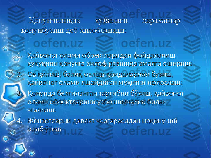 1. Ҳайвонот олами обoектларидан фойдаланиш 
ҳуқуқини қонунга хилоф равишда амалга ошириш: 
2. Ов қилиш, балиқ овлаш қоидаларини бузиш, 
ҳайвонот олами яшайдиган муҳитни ифлослаш: 
3. Қонунда белгиланган тартибни бўзиш, ҳайвонот 
олами обoектларини узбошимчалик билан 
эгаллаш: 
4. Жонзотларни давлат чеагарасидан ноқонуний 
олиб ўтиш Қонунчиликда  қуйидаги  ҳаракатлар 
қонунбузиш деб ҳисобланади:   