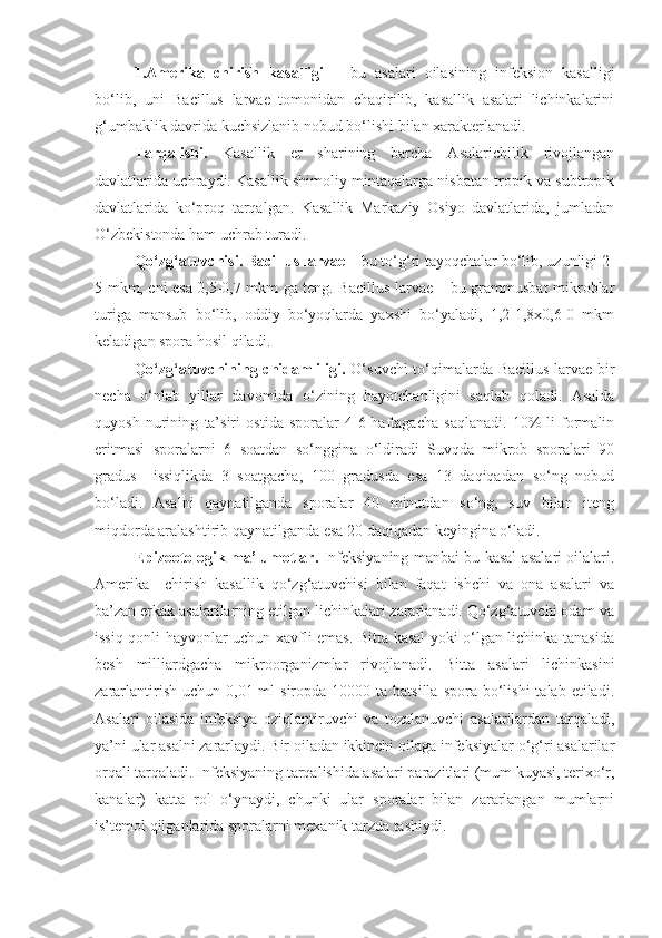 1.Amerika   chirish   kasalligi   –   bu   asalari   oilasining   infeksion   kasalligi
bo‘lib,   uni   Bacillus   larvae   tomonidan   chaqirilib,   kasallik   asalari   lichinkalarini
g‘umbaklik davrida kuchsizlanib nobud bo‘lishi bilan xarakterlanadi.
Tarqalishi.   Kasallik   er   sharining   barcha   Asalarichilik   rivojlangan
davlatlarida uchraydi. Kasallik shimoliy mintaqalarga nisbatan tropik va subtropik
davlatlarida   ko‘proq   tarqalgan.   Kasallik   Markaziy   Osiyo   davlatlarida,   jumladan
O‘zbekistonda ham   uchrab turadi.
Qo‘zg‘atuvchisi.   Bacillus larvae  – bu to‘g‘ri tayoqchalar bo‘lib, uzunligi 2-
5 mkm, eni esa 0,5-0,7 mkm ga teng. Bacillus larvae – bu grammusbat mikroblar
turiga   mansub   bo‘lib,   oddiy   bo‘yoqlarda   yaxshi   bo‘yaladi,   1,2-1,8x0,6-0   mkm
keladigan spora hosil qiladi.
Qo‘zg‘atuvchining chidamliligi.   O‘suvchi  to‘qimalarda Bacillus larvae bir
necha   o‘nlab   yillar   davomida   o‘zining   hayotchanligini   saqlab   qoladi.   Asalda
quyosh   nurining   ta’siri   ostida   sporalar   4-6-haftagacha   saqlanadi.   10%-li   formalin
eritmasi   sporalarni   6   soatdan   so‘nggina   o‘ldiradi   Suvqda   mikrob   sporalari   90
gradus     issiqlikda   3   soatgacha,   100   gradusda   esa   13   daqiqadan   so‘ng   nobud
bo‘ladi.   Asalni   qaynatilganda   sporalar   40   minutdan   so‘ng,   suv   bilan   iteng
miqdorda aralashtirib qaynatilganda esa 20 daqiqadan keyingina o‘ladi.
Epizootologik ma’lumotlar.   Infeksiyaning manbai bu kasal asalari oilalari.
Amerika     chirish   kasallik   qo‘zg‘atuvchisi   bilan   faqat   ishchi   va   ona   asalari   va
ba’zan erkak asalarilarning etilgan lichinkalari zararlanadi. Qo‘zg‘atuvchi odam va
issiq qonli hayvonlar uchun xavfli emas. Bitta kasal yoki o‘lgan lichinka tanasida
besh   milliardgacha   mikroorganizmlar   rivojlanadi.   Bitta   asalari   lichinkasini
zararlantirish  uchun  0,01 ml  siropda  10000  ta batsilla  spora  bo‘lishi  talab  etiladi.
Asalari   oilasida   infeksiya   oziqlantiruvchi   va   tozalanuvchi   asalarilardan   tarqaladi,
ya’ni ular asalni zararlaydi. Bir oiladan ikkinchi oilaga infeksiyalar o‘g‘ri asalarilar
orqali tarqaladi. Infeksiyaning tarqalishida asalari parazitlari (mum kuyasi, terixo‘r,
kanalar)   katta   rol   o‘ynaydi,   chunki   ular   sporalar   bilan   zararlangan   mumlarni
is’temol qilganlarida sporalarni mexanik tarzda tashiydi.  