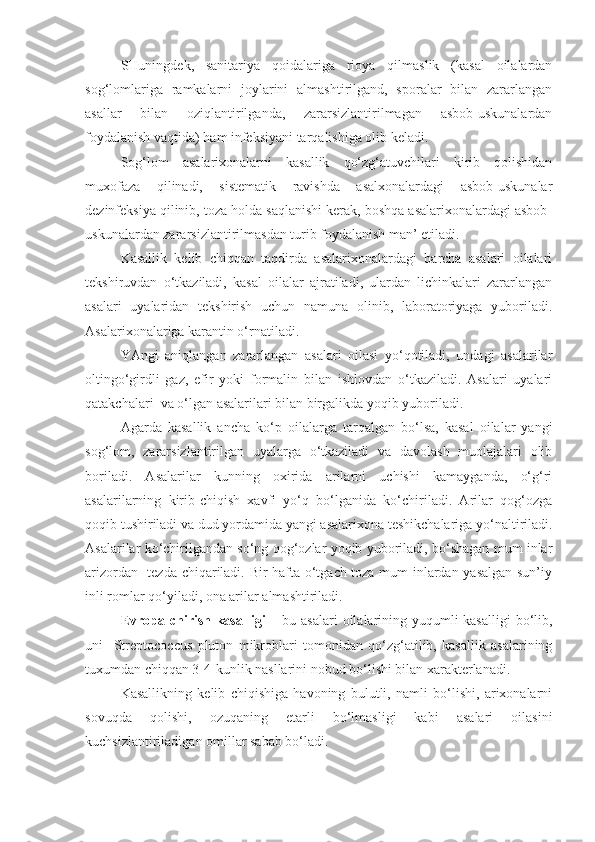 SHuningdek,   sanitariya   qoidalariga   rioya   qilmaslik   (kasal   oilalardan
sog‘lomlariga   ramkalarni   joylarini   almashtirilgand,   sporalar   bilan   zararlangan
asallar   bilan   oziqlantirilganda,   zararsizlantirilmagan   asbob-uskunalardan
foydalanish vaqtida) ham infeksiyani tarqalishiga olib keladi. 
Sog‘lom   asalarixonalarni   kasallik   qo‘zg‘atuvchilari   kirib   qolishidan
muxofaza   qilinadi,   sistematik   ravishda   asalxonalardagi   asbob-uskunalar
dezinfeksiya qilinib, toza holda saqlanishi kerak, boshqa asalarixonalardagi asbob-
uskunalardan zararsizlantirilmasdan turib foydalanish man’ etiladi.
Kasallik   kelib   chiqqan   taqdirda   asalarixonalardagi   barcha   asalari   oilalari
tekshiruvdan   o‘tkaziladi,   kasal   oilalar   ajratiladi,   ulardan   lichinkalari   zararlangan
asalari   uyalaridan   tekshirish   uchun   namuna   olinib,   laboratoriyaga   yuboriladi.
Asalarixonalariga karantin o‘rnatiladi.
YAngi   aniqlangan   zararlangan   asalari   oilasi   yo‘qotiladi,   undagi   asalarilar
oltingo‘girdli   gaz,   efir   yoki   formalin   bilan   ishlovdan   o‘tkaziladi.   Asalari   uyalari
qatakchalari  va o‘lgan asalarilari bilan birgalikda yoqib yuboriladi.
Agarda   kasallik   ancha   ko‘p   oilalarga   tarqalgan   bo‘lsa,   kasal   oilalar   yangi
sog‘lom,   zararsizlantirilgan   uyalarga   o‘tkaziladi   va   davolash   muolajalari   olib
boriladi.   Asalarilar   kunning   oxirida   arilarni   uchishi   kamayganda,   o‘g‘ri
asalarilarning   kirib-chiqish   xavfi   yo‘q   bo‘lganida   ko‘chiriladi.   Arilar   qog‘ozga
qoqib tushiriladi va dud yordamida yangi asalarixona teshikchalariga yo‘naltiriladi.
Asalarilar ko‘chirilgandan so‘ng qog‘ozlar yoqib yuboriladi, bo‘shagan mum inlar
arizordan   tezda chiqariladi. Bir hafta o‘tgach toza mum inlardan yasalgan sun’iy
inli romlar qo‘yiladi, ona arilar almashtiriladi.
Evropa chirish kasalligi  –   bu asalari  oilalarining yuqumli kasalligi  bo‘lib,
uni     Streptococcus   pluton   mikroblari   tomonidan   qo‘zg‘atilib,   kasallik   asalarining
tuxumdan chiqqan 3-4-kunlik nasllarini nobud bo‘lishi bilan xarakterlanadi.
Kasallikning   kelib   chiqishiga   havoning   bulutli,   namli   bo‘lishi,   arixonalarni
sovuqda   qolishi,   ozuqaning   etarli   bo‘lmasligi   kabi   asalari   oilasini
kuchsizlantiriladigan omillar sabab bo‘ladi.  