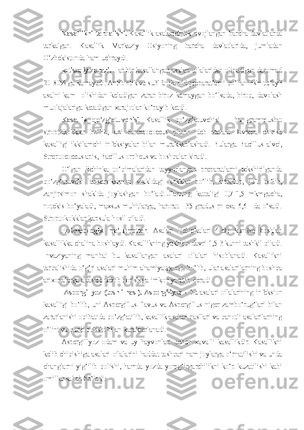 Kasallikni   tarqalishi.   Kasallik   asalarichilik   rivojlangan   barcha   davlatlarda
tarkalgan.   Kasallik   Markaziy   Osiyoning   barcha   davlatlarida,   jumladan
O‘zbekistonda ham uchraydi.
Iqtisodiy zarari.  Har bir kasallangan asalari oilalaridan olinadigan daromad
20-80% ga kamayadi. Antibiotik va su3lfanilamid preparatlarni qo‘llanilishi tufayli
asalni   kam     olishidan   keladigan   zarar   biroz   kamaygan   bo‘lsada,   biroq,   davolash
muolajalariga ketadigan xarajotlar ko‘payib ketdi.
Kasallik   qo‘zg‘atuvchisi .   Kasallik   qo‘zg‘atuvchisi   –   bu   grammusbat
stroptokokklar   bo‘lib,   uni   Streptococcus   pluton   deb   ataladi.   Evropa   chirish
kasalligi   ikkilamchi   infeksiyalar   bilan   murakkablashadi.   Bularga   Bacillus   alvei,
Streptococcus apis, Bacillus orpheus va boshqalar kiradi.
O‘lgan   lichinka   to‘qimalaridan   tayyorlangan   preparatlarni   tekshirilganda
qo‘zg‘atuvchi   lansetniksimon   shakldagi   kokklar   bo‘lib,   bittadan,   juft   bo‘lib,
zanjirsimon   shaklda   joylashgan   bo‘ladi.Ularning   kattaligi   0,7-1,5   mkmgacha,
notekis   bo‘yaladi,   maxsus   muhitlarga,   harorat   +35   gradus   rn   esa   6,6   –da   o‘sadi.
Stroptokokklar kapsula hosil qiladi.
Epizootologik   ma’lumotlar .   Asalari   lichinkalari   4-chi   kundan   boshlab
kasallikka chalina boshlaydi. Kasallikning yashirin davri 1,5-3 kunni tashkil qiladi.
Invaziyaning   manbai   bu   kasallangan   asalari   oilalari   hisoblanadi.   Kasallikni
tarqalishida o‘g‘ri asalari muhim ahamiyatga ega bo‘lib, ular asalarilarning boshqa
arixonalarga adashib uchib borishiga imkon yaratib beradi.
  Aspergillyoz (toshli nasl). Aspergillyoz –   bu asalari oilalarining infeksion
kasalligi   bo‘lib,   uni   Aspergillus   flavus   va   Aspergillus   niger   zambo‘rug‘lari   bilan
zararlanishi oqibatida qo‘zg‘atilib, kasallik asalari nasllari va qanotli asalarilarning
o‘lini va qurib qolishi bilan xarakterlanadi.
Aspergillyoz   odam   va   uy   hayvonlari   uchun   xavafli   kasallikdir.   Kasallikni
kelib chiqishiga asalari oilalarini haddat tashqari nam joylarga o‘rnatilishi va unda
changlarni   yig‘ilib   qolishi,   hamda   yozda   yomg‘irgarchilikni   ko‘p   kuzatilishi   kabi
omillar sabab bo‘ladi. 