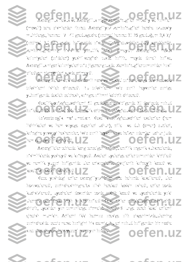 Aspergillus flavus va Aspergillus niger zambo‘rug‘lari mitseliy va homilali
(mevali)   tana   qismlardan   iborat.   Aspergillyoz   zambo‘rug‘lari   barcha   ozuqaviy
muhitlarga, harorat +7-+40 gradusgacha (optimal harorat 20-35 gradus), rn 2,8-7,4
(optimal   3,1-4,0)   gacha   bo‘lganida   o‘sadi.   Qo‘zg‘atuvchilar   jidiy   aeroblardir,
zambo‘rug‘larning   o‘sishida   yoru0lik   ta’sir   etmaydi.   Aspergillus   flavus
koloniyalari   (to‘dalari)   yashil-sarg‘ich   tusda   bo‘lib,   mayda   donali   bo‘lsa,
Aspergillus niger koloniyalari to‘q-jigarrang tusda. Zambo‘rug‘lar tomonidan hosil
qiladigan pigmentlari suvda erimaydi.
Aspergillalar isitishda  chidamli nerv va muskul  to‘qimalariga ta’sir  etuvchi
toksinlarni   ishlab   chiqaradi.   Bu   toksinlarni   issiq   qonli   hayvonlar   qoniga
yuborilganda dastlab qaltirash, so‘ngra o‘limni keltirib chiqaradi.
Kasallik   qo‘zg‘atuvchilarni   60   gradusgacha   isitilganda   30   daqiqada   nobud
bo‘ladi, 2-5% fenol va 5%-li formalik eritmalari qo‘zg‘atuvchini tezda o‘ldiradi.
Epizootologik   ma’lumotlar .   Kasallik   qo‘zg‘atuvchilari   asalarilar   (ham
lichinkalari   va   ham   voyaga   etganlari   uchun),   pilla     va   dub   (eman)   qurtlari,
ko‘pgina yovvoyi hasharotlar, issiq qonli hayvonlar va ba’zan odamlar  uchun juda
ham patogenli hisoblanadi.
Aspergillalar   tabiatda   keng   tarqalgan   bo‘lib,ularo‘lik   organik   substratlarda,
o‘simliklarda   yashaydi   va   ko‘payadi.   Asalari   uyalariga  arilar   tomonidan   kiritiladi
va   namlik   yuqori   bo‘lganida   ular   arixonalarda   rivojlanib   ko‘payib   ketadi   va
kasallikni keltirib chiqaradi.
Katta   yoshdagi   arilar   aspergillyoz   bilan   erta   bahorda   kasallanadi,   ular
bezovtalanadi,   qorinchasiningnafas   olish   harakati   keskin   oshadi,   arilar   tezda
kuchsizlanadi,   uyachalari   devoridan   tezda   tushib   ketadi   va   uyachalarida   yoki
ularning   atroflarida   borib   nobud   bo‘ladi.   Kasal   arilar   odatda   uyalaridan   uchib
chiqib,   uyasidan   yon   tomonlarga   o‘rmalab   boradi.   SHunga   qarab   kasal   arilarni
ajratish   mumkin.   Arilarni   ikki   barmoq   orasiga   olib   qisganimizda,ularning
qorinchasida   qattiq narsa  borligini   his  etamiz, bu  ari  nobud  bo‘lgandan  bir   necha
soat o‘tgach yana ham yaqqol namoyon bo‘ladi. 