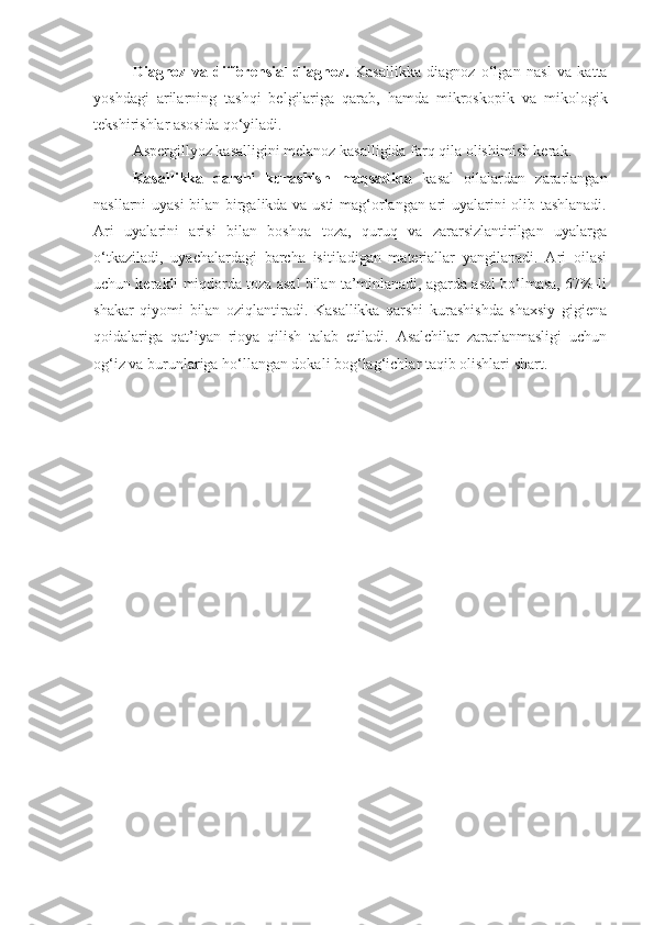 Diagnoz   va   differensial   diagnoz.   Kasallikka   diagnoz   o‘lgan   nasl   va   katta
yoshdagi   arilarning   tashqi   belgilariga   qarab,   hamda   mikroskopik   va   mikologik
tekshirishlar asosida qo‘yiladi.
Aspergillyoz kasalligini melanoz kasalligida farq qila olishimish kerak.
Kasallikka   qarshi   kurashish   maqsadida   kasal   oilalardan   zararlangan
nasllarni uyasi  bilan birgalikda va usti  mag‘orlangan ari uyalarini olib tashlanadi.
Ari   uyalarini   arisi   bilan   boshqa   toza,   quruq   va   zararsizlantirilgan   uyalarga
o‘tkaziladi,   uyachalardagi   barcha   isitiladigan   materiallar   yangilanadi.   Ari   oilasi
uchun kerakli miqdorda toza asal bilan ta’minlanadi, agarda asal bo‘lmasa, 67%-li
shakar   qiyomi   bilan   oziqlantiradi.   Kasallikka   qarshi   kurashishda   shaxsiy   gigiena
qoidalariga   qat’iyan   rioya   qilish   talab   etiladi.   Asalchilar   zararlanmasligi   uchun
og‘iz va burunlariga ho‘llangan dokali bog‘lag‘ichlar taqib olishlari shart. 