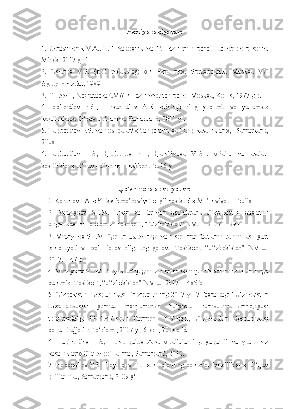 Asosiy adabiyotlar:
1.   Gerasimchik   V,A.,   E.F.   Sadovnikova   ”Bolezni   r i b   i   pchel”   uchebnoe   posobie,
Minsk, 2017 god
2.   Osetrov   V.S.   (pod   redaksiey)   «Bolezni   rib».   Spravochnik,   Moskva   VO
Agropromizdat, 1989.
3 .    Poltev I., Neshataeva E .V.// Bolezni vrediteli pchel. Moskva, Kolos, 1977 god
4.  Haqberdiev   P.S.,   Tursunqulov   A.R.   «Baliqlarning   yuqumli   va   yuqumsiz
kasalliklari». O‘quv qo‘llanma. Samarqand, 2010 yil.
5.  Haqberdiev P.S.  va boshqalar/   «Baliqchilik  va baliq  kasalliklari»,   Samarkand,
2008.
6.  Haqberdiev   P.S.,   Qurbonov   F.I.,   Qarshiyeva   V.SH.   «Baliq   va   asalari
kasalliklari» O‘quv qullanma. Toshkent, 2016 y. 
Qo‘shimcha adabiyotlar:
1. Karimov I.A. «YUksak ma’naviyat engilmas kuch».Ma’naviyat T, 2008.
2.   Mirziyoev   SH.M.   Erkin   va   farovon   demokratik   O‘zbekiston   davlatini
birgalikda barpo etamiz. Toshkent, “O‘zbekiston” NMIU, 2017. – 29 b.
3.   Mirziyoev   SH.M.   Qonun   ustuvorligi   va   inson   manfaatlarini   ta’minlash   yurt
taraqqiyoti   va   xalq   farovonligining   garovi.   Toshkent,   “O‘zbekiston”   NMIU,
2017. – 47 b.
4. Mirziyoev SH.M. Buyuk kelajagimizni mard va olijanob xalqimiz bilan birga
quramiz. Toshkent, “O‘zbekiston” NMIU, 2017. – 485 b.
5. O‘zbekiston  Respublikasi  Prezidentining 2017 yil  7 fevraldagi  “O‘zbekiston
Respublikasini   yanada   rivojlantirish   bo‘yicha   harakatlar   strategiyasi
to‘g‘risida”gi   PF-4947-sonli   Farmoni.   Toshkent,   O‘zbekiston   Respublikasi
qonun hujjatlari to‘plami, 2017 y., 6-son, 70-modda. 
6.   Haqberdiev   P.S.,   Tursunqulov   A.R.   «Baliqlarning   yuqumli   va   yuqumsiz
kasalliklari».O‘quv qo‘llanma., Samarqand, 2010.
7.   Haqberdiev   P.S.,   Tayloqov   T.I.   «Baliqlarning   parazitar   kasalliklari».   O‘quv
qo‘llanma., Samarqand, 2009 yil. 