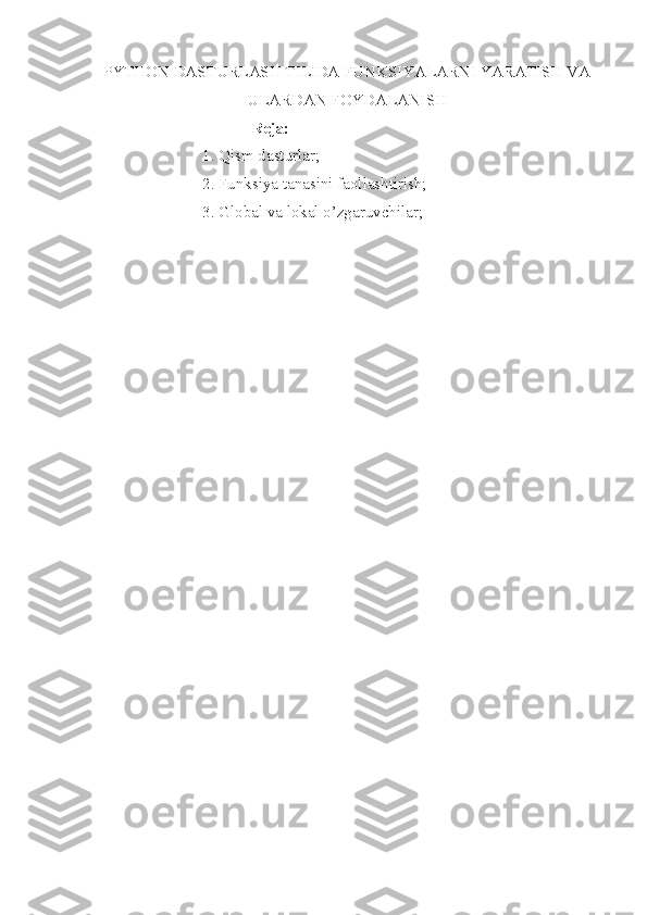 PYTHON DASTURLASH TILIDA FUNKSIYALARNI YARATISH VA
ULARDAN FOYDALANISH
                                       Reja:  
                           1. Qism dasturlar;
                           2. Funksiya tanasini faollashtirish; 
                           3. Global va lokal o’zgaruvchilar; 
  