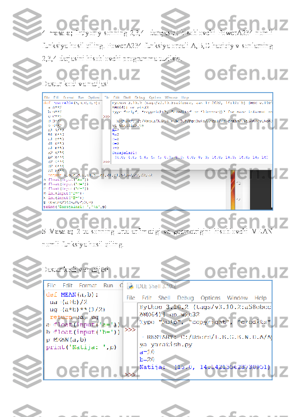 4-masala;   Ihtiyoriy sonning 2,3,4- darajasini hisoblovchi PowerA234 nomli
funksiya hosil qiling. PowerA234 funksiya orqali A,B,C haqiqiy v sonlarning
2,3,4-darjasini hisoblovchi programma tuzilsin.
Dastur kodi va natijasi
5-Masala;   2   ta   sonning   urta   arfimetigi   va   geometrigini   hisoblovchi   MEAN
nomli funksiya hosil qiling.
Dastur kodi va natijasi 