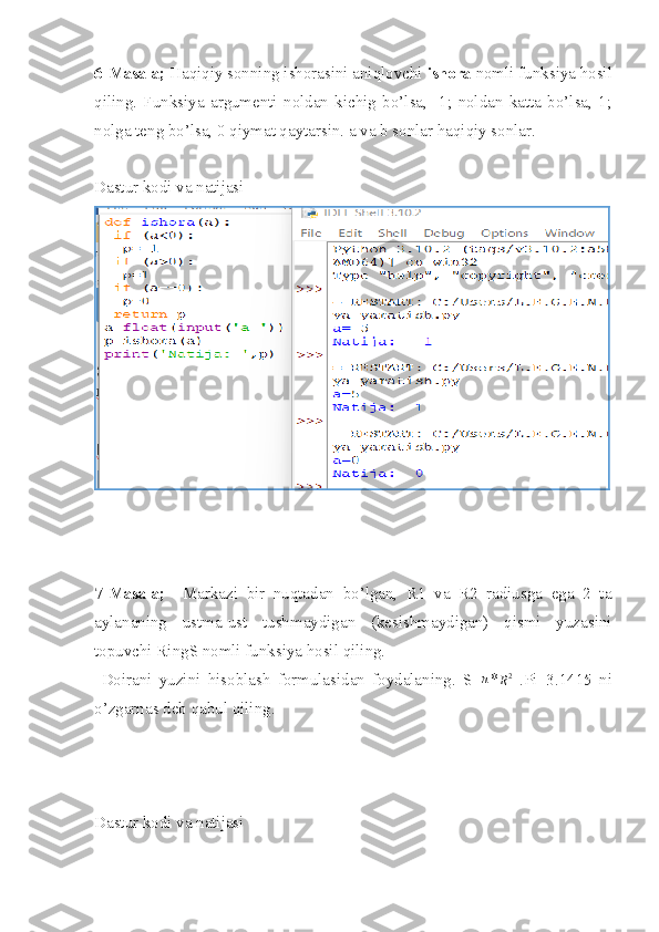 6-Masala;  Haqiqiy sonning ishorasini aniqlovchi  ishora  nomli funksiya hosil
qiling.   Funksiya   argumenti   noldan   kichig   bo’lsa,   -1;   noldan   katta   bo’lsa,   1;
nolga teng bo’lsa, 0 qiymat qaytarsin. a va b sonlar haqiqiy sonlar.
Dastur kodi va natijasi
7-Masala;     Markazi   bir   nuqtadan   bo’lgan,   R1   va   R2   radiusga   ega   2   ta
aylananing   ustma-ust   tushmaydigan   (kesishmaydigan)   qismi   yuzasini
topuvchi RingS nomli funksiya hosil qiling.
  Doirani   yuzini   hisoblash   formulasidan   foydalaning.   S=π * R 2
  .Pi=3.1415   ni
o’zgarnas deb qabul qiling.
Dastur kodi va natijasi 