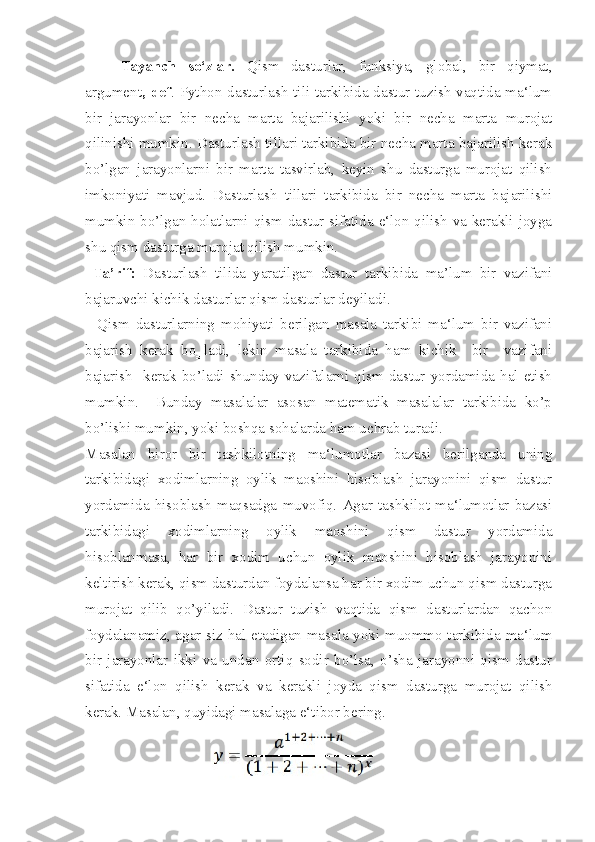 Tayanch   so‘zlar.   Qism   dasturlar,   funksiya,   global,   bir   qiymat,
argument , def . Python dasturlash tili tarkibida dastur tuzish vaqtida ma‘lum
bir   jarayonlar   bir   necha   marta   bajarilishi   yoki   bir   necha   marta   murojat
qilinishi mumkin. Dasturlash tillari tarkibida bir necha marta bajarilish kerak
bo’lgan   jarayonlarni   bir   marta   tasvirlab,   keyin   shu   dasturga   murojat   qilish
imkoniyati   mavjud.   Dasturlash   tillari   tarkibida   bir   necha   marta   bajarilishi
mumkin bo’lgan holatlarni qism dastur sifatida e‘lon qilish va kerakli joyga
shu qism dasturga murojat qilish mumkin.
  Ta’rif:   Dasturlash   tilida   yaratilgan   dastur   tarkibida   ma’lum   bir   vazifani
bajaruvchi kichik dasturlar qism dasturlar deyiladi.
    Qism   dasturlarning   mohiyati   berilgan   masala   tarkibi   ma‘lum   bir   vazifani
bajarish   kerak   bo‗ladi,   lekin   masala   tarkibida   ham   kichik     bir     vazifani
bajarish     kerak  bo’ladi  shunday   vazifalarni   qism   dastur   yordamida   hal  etish
mumkin.     Bunday   masalalar   asosan   matematik   masalalar   tarkibida   ko’p
bo’lishi mumkin, yoki boshqa sohalarda ham uchrab turadi. 
Masalan   biror   bir   tashkilotning   ma‘lumotlar   bazasi   berilganda   uning
tarkibidagi   xodimlarning   oylik   maoshini   hisoblash   jarayonini   qism   dastur
yordamida   hisoblash   maqsadga   muvofiq.   Agar   tashkilot   ma‘lumotlar   bazasi
tarkibidagi   xodimlarning   oylik   maoshini   qism   dastur   yordamida
hisoblanmasa,   har   bir   xodim   uchun   oylik   maoshini   hisoblash   jarayonini
keltirish kerak, qism dasturdan foydalansa har bir xodim uchun qism dasturga
murojat   qilib   qo’yiladi.   Dastur   tuzish   vaqtida   qism   dasturlardan   qachon
foydalanamiz, agar siz hal etadigan masala yoki muommo tarkibida ma‘lum
bir   jarayonlar   ikki   va   undan   ortiq   sodir   bo’lsa,   o’sha   jarayonni   qism   dastur
sifatida   e‘lon   qilish   kerak   va   kerakli   joyda   qism   dasturga   murojat   qilish
kerak. Masalan, quyidagi masalaga e‘tibor bering.   