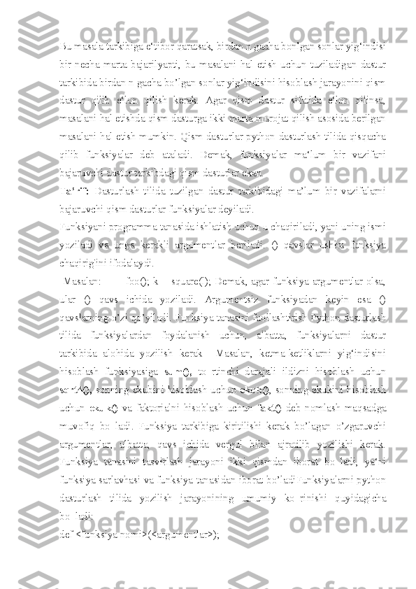 Bu masala tarkibiga e‘tibor qaratsak, birdan n gacha bonlgan sonlar yig‘indisi
bir   necha   marta   bajarilyapti,   bu   masalani   hal   etish   uchun   tuziladigan   dastur
tarkibida birdan n gacha bo’lgan sonlar yig‘indisini hisoblash jarayonini qism
dastur   qilib   e‘lon   qilish   kerak.   Agar   qism   dastur   sifatida   e‘lon   qilinsa,
masalani hal etishda qism dasturga ikki marta murojat qilish asosida berilgan
masalani hal etish mumkin. Qism dasturlar python dasturlash tilida qisqacha
qilib   funksiyalar   deb   ataladi.   Demak,   funksiyalar   ma‘lum   bir   vazifani
bajaruvchi dastur tarkibdagi qism dasturlar ekan. 
Ta’rif:   Dasturlash   tilida   tuzilgan   dastur   tarkibidagi   ma’lum   bir   vazifalarni
bajaruvchi qism dasturlar funksiyalar deyiladi.
Funksiyani programma tanasida ishlatish uchun u chaqiriladi, yani uning ismi
yoziladi   va   unga   kerakli   argumentlar   beriladi.   ()   qavslar   ushbu   funksiya
chaqirig'ini ifodalaydi.
  Masalan:             foo(); k = square(l); Demak, agar funksiya argumentlar olsa,
ular   ()   qavs   ichida   yoziladi.   Argumentsiz   funksiyadan   keyin   esa   ()
qavslarning o’zi qo’yiladi. Funksiya tanasini faollashtirish Python dasturlash
tilida   funksiyalardan   foydalanish   uchun,   albatta,   funksiyalarni   dastur
tarkibida   alohida   yozilish   kerak     Masalan,   ketma-ketliklarni   yig‘indisini
hisoblash   funksiyasiga   sum(),   to‗rtinchi   darajali   ildizni   hisoblash   uchun
sqrt4(),   sonning ekubini hisoblash uchun   ekub() , sonning ekukini hisoblash
uchun   ekuk()   va   faktorialni   hisoblash   uchun   fakt()   deb   nomlash   maqsadga
muvofiq   bo‗ladi.   Funksiya   tarkibiga   kiritilishi   kerak   bo’lagan   o’zgaruvchi
argumentlar,   albatta,   qavs   ichida   vergul   bilan   ajratilib   yozilishi   kerak.
Funksiya   tanasini   tasvirlash   jarayoni   ikki   qismdan   iborat   bo‗ladi,   ya‘ni
funksiya sarlavhasi va funksiya tanasidan iborat bo’ladiFunksiyalarni python
dasturlash   tilida   yozilish   jarayonining   umumiy   ko‗rinishi   quyidagicha
bo‗ladi:
def <funksiya nomi>(<argumentlar>); 