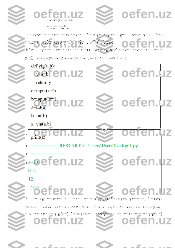                     funksiya tanasi
                    return natija
Funksiyalar   tansini   tasvirlashda   funksiya   qaytaradigan   qiymat   yoki   ifoda
return so‗zidan keyin probel bilan yozilishi kerak. 
Misol .   Python   dasturlash   tilida   ikki   sonning   yig’indisini   hisoblash   uchun
yig() fuksiya yarating va unga murojat qilishni tasvirlang.
Yuqoridagi   masalani   hal   etish   uchun   yig(a,b)   funksiyasi   yaratildi,   funksiya
tanasini   dastur   boshida   tasvirlandi.   Dastur   bajarilish   vaqtida   komplyator
dastur  tarkibida  yig(a,b)  funksiyasini  uchratganda  bajarilish  qadami  yig(a,b) 