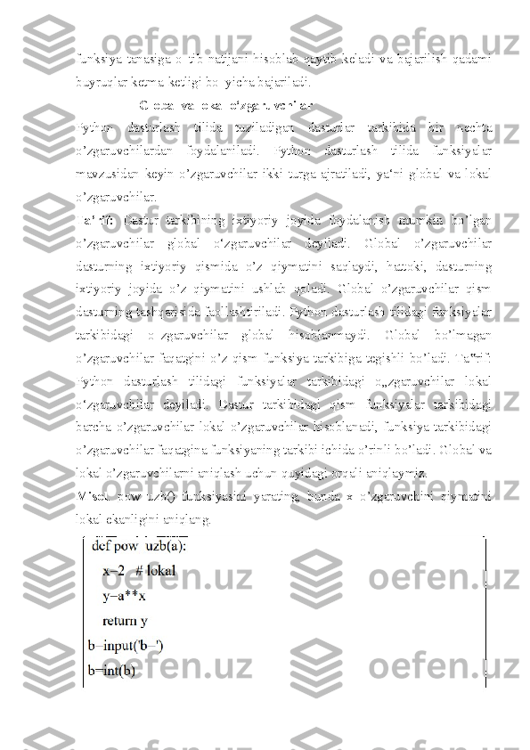 funksiya   tanasiga   o‗tib   natijani   hisoblab   qaytib   keladi   va   bajarilish   qadami
buyruqlar ketma-ketligi bo‗yicha bajariladi.
                    Global va lokal o‘zgaruvchilar 
Python   dasturlash   tilida   tuziladigan   dasturlar   tarkibida   bir   nechta
o’zgaruvchilardan   foydalaniladi.   Python   dasturlash   tilida   funksiyalar
mavzusidan   keyin   o’zgaruvchilar   ikki   turga   ajratiladi,   ya‘ni   global   va   lokal
o’zgaruvchilar. 
Ta’rif:   Dastur   tarkibining   ixtiyoriy   joyida   foydalanish   mumkin   bo’lgan
o’zgaruvchilar   global   o‘zgaruvchilar   deyiladi.   Global   o’zgaruvchilar
dasturning   ixtiyoriy   qismida   o’z   qiymatini   saqlaydi,   hattoki,   dasturning
ixtiyoriy   joyida   o’z   qiymatini   ushlab   qoladi.   Global   o’zgaruvchilar   qism
dasturning tashqarisida faollashtiriladi. Python dasturlash tilidagi funksiyalar
tarkibidagi   o‗zgaruvchilar   global   hisoblanmaydi.   Global   bo’lmagan
o’zgaruvchilar  faqatgini  o’z  qism  funksiya  tarkibiga  tegishli  bo’ladi.  Ta rif:‟
Python   dasturlash   tilidagi   funksiyalar   tarkibidagi   o„zgaruvchilar   lokal
o‘zgaruvchilar   deyiladi.   Dastur   tarkibidagi   qism   funksiyalar   tarkibidagi
barcha   o’zgaruvchilar   lokal   o’zgaruvchilar   hisoblanadi,   funksiya   tarkibidagi
o’zgaruvchilar faqatgina funksiyaning tarkibi ichida o’rinli bo’ladi. Global va
lokal o’zgaruvchilarni aniqlash uchun quyidagi orqali aniqlaymiz. 
Misol .   pow_uzb()   funksiyasini   yarating,   bunda   x   o’zgaruvchini   qiymatini
lokal ekanligini aniqlang. 