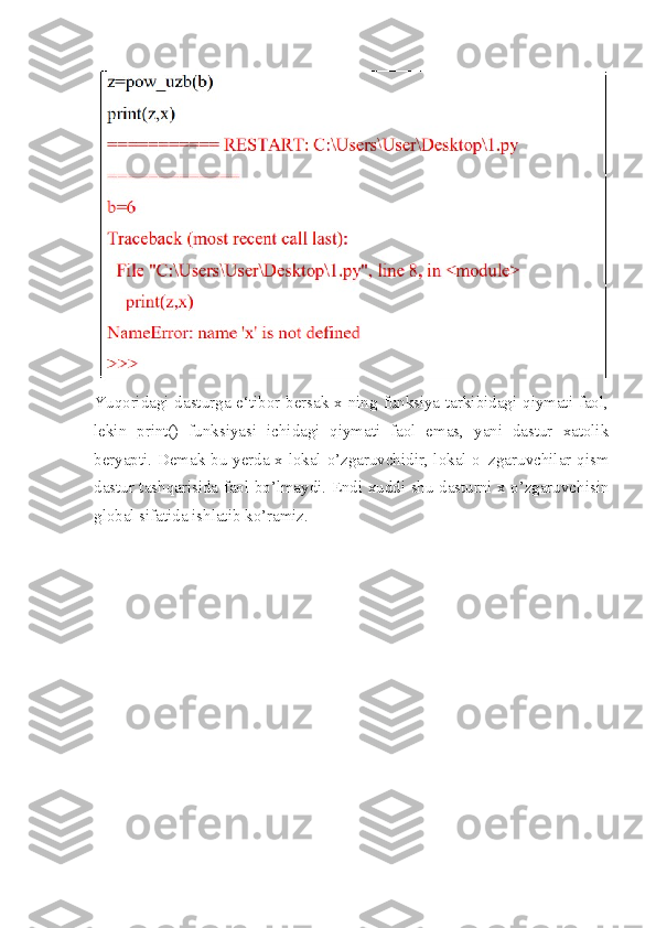 Yuqoridagi dasturga e‘tibor bersak x ning funksiya tarkibidagi qiymati faol,
lekin   print()   funksiyasi   ichidagi   qiymati   faol   emas,   yani   dastur   xatolik
beryapti. Demak bu yerda x lokal o’zgaruvchidir, lokal o‗zgaruvchilar qism
dastur tashqarisida faol bo’lmaydi. Endi xuddi shu dasturni x o’zgaruvchisin
global sifatida ishlatib ko’ramiz. 