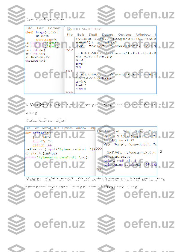 Dastur kodi va natijasi
2-Masala;   Aylananing   radiusi   berilgan,   uning   uzunligini   toppish   dasturini
toping.
Dastur kodi va natijasi
3-
Masala;   To’g’ri burchakli uchburchakning katetlari a va b berilganda, uning
perimetirini hisoblovchi TriangleP nomli funksiya hosil qiling. 