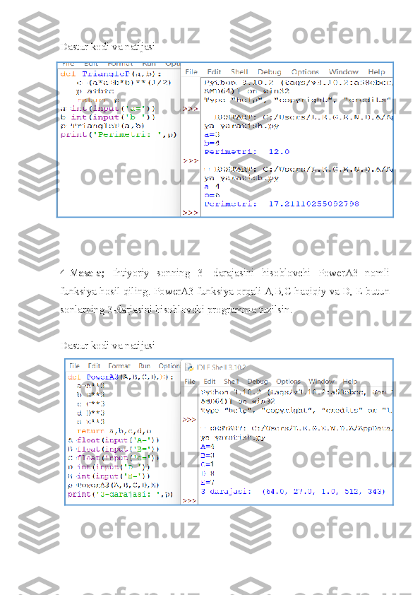 Dastur kodi va natijasi
4-Masala;   Ihtiyoriy   sonning   3-   darajasini   hisoblovchi   PowerA3   nomli
funksiya hosil qiling. PowerA3 funksiya orqali A,B,C haqiqiy va D, E butun
sonlarning 3-darjasini hisoblovchi programma tuzilsin.
Dastur kodi va natijasi 