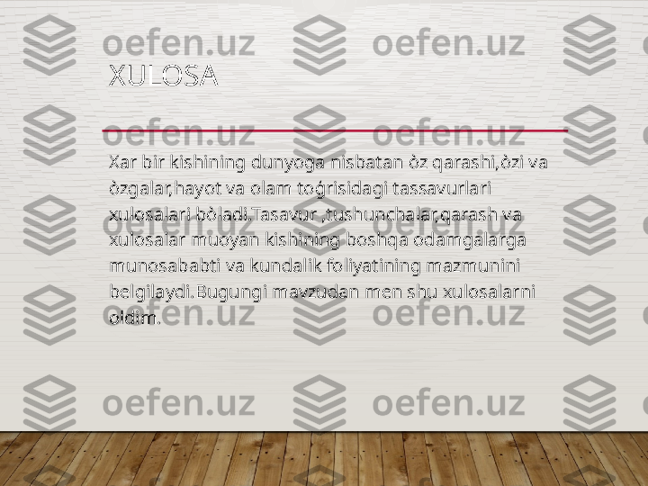 XULOSA 
Xar bir kishining dunyoga nisbatan  ò z qarashi, ò zi va 
ò zgalar,hayot va olam to ģ risidagi tassavurlari 
xulosalari b ò ladi.Tasavur ,tushunchalar,qarash va 
xulosalar muoyan kishining boshqa odamgalarga 
munosababti va kundalik foliyatining mazmunini 
belgilaydi.Bugungi mavzudan men shu xulosalarni 
oldim.   