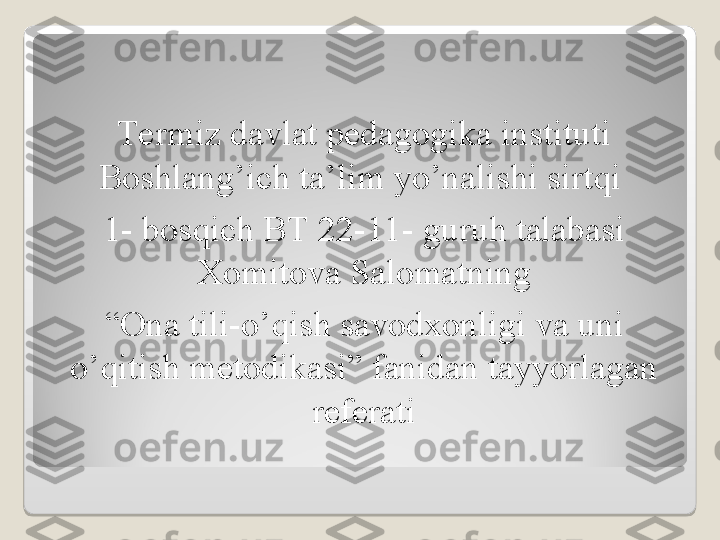 Termiz davlat pedagogika instituti 
Boshlang’ich ta’lim yo’nalishi sirtqi 
1- bosqich BT 22-11- guruh talabasi 
Xomitova Salomatning
“ Ona tili-o’qish savodxonligi va uni 
o’qitish metodikasi” fanidan tayyorlagan 
referati  