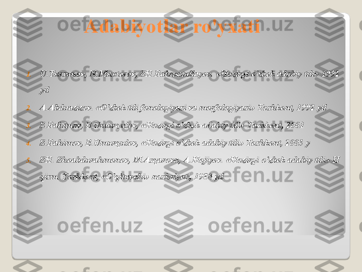 Adabiyotlar ro'yxati
1. U . Tursunov ,  N . Muxtorov ,  SH . Rahmatullayev . « Hozirgi o ' zbek adabiy tili » 1992 
yil
2. A . Abduazizov . « O ' zbek tili fonologiyasi va morfologiyasi »  Toshkent , 1992  yil
3. S . Rahimov ,  B . Umurqulov , « Hozirgi o ' zbek - adabiy tili »  Toshkent , 2001 
4. S . Rahimov ,  B . Umurqulov , « Hozirgi o ' zbek adabiy tili »  Toshkent , 2003  y
5. SH .  Shoabdurahmonov ,  M . Asqarova ,  A . Hojiyev . « Hozirgi o ' zbek  adabiy tili »  II 
qism .  Toshkent, «O'qituvchi» nashriyoti, 1980 yil  