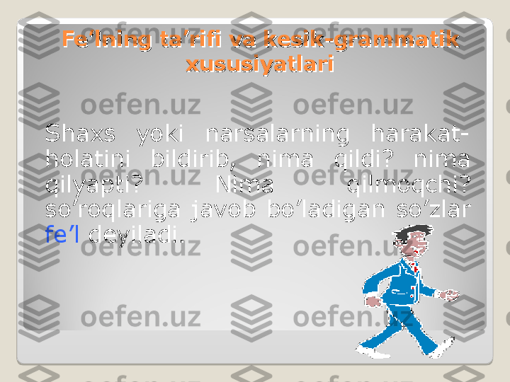 Fe’lning ta’rifi va kesik-grammatik Fe’lning ta’rifi va kesik-grammatik 
xususiyatlarixususiyatlari
Shaxs  yoki  narsalarning  harakat-
holatini  bildirib,  nima  qildi?  nima 
qilyapti?  Nima  qilmoqchi? 
so’roqlariga  javob  bo’ladigan  so’zlar 
fe’l  deyiladi.  