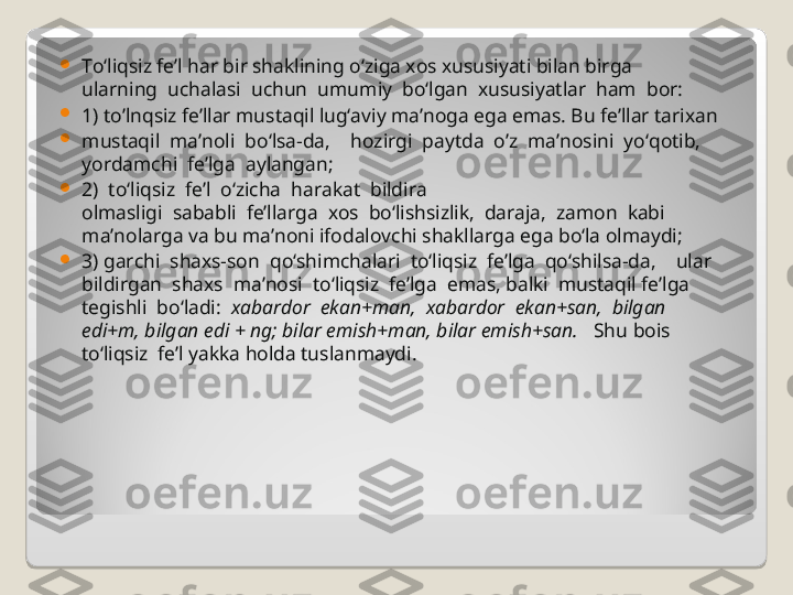 
To‘liqsiz fe’l har bir shaklining o‘ziga xos xususiyati bilan birga 
ularning  uchalasi  uchun  umumiy  bo‘lgan  xususiyatlar  ham  bor:  

1) to’lnqsiz fe’llar mustaqil lug‘aviy ma’noga ega emas. Bu fe’llar tarixan 

mustaqil  ma’noli  bo‘lsa-da,    hozirgi  paytda  o’z  ma’nosini  yo‘qotib, 
yordamchi  fe’lga  aylangan;  

2)  to‘liqsiz  fe’l  o‘zicha  harakat  bildira 
olmasligi  sababli  fe’llarga  xos  bo‘lishsizlik,  daraja,  zamon  kabi  
ma’nolarga va bu ma’noni ifodalovchi shakllarga ega bo‘la olmaydi; 

3) garchi  shaxs-son  qo‘shimchalari  to‘liqsiz  fe’lga  qo‘shilsa-da,    ular   
bildirgan  shaxs  ma’nosi  to‘liqsiz  fe’lga  emas, balki  mustaqil fe’lga 
tegishli  bo‘ladi:   xabardor  ekan+man,  xabardor  ekan+san,  bilgan 
edi+m, bilgan edi + ng; bilar emish+man, bilar emish+san.    Shu bois 
to‘liqsiz  fe’l yakka holda tuslanmaydi.   