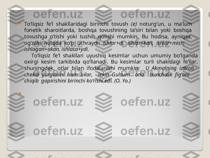 
To‘liqsiz  fe’l  shakllaridagi  birinchi  tovush   (e)   noturg‘un,  u  ma’lum 
fonetik  sharoitlarda,  boshqa  tovushning  ta’siri  bilan  yoki  boshqa 
tovushga  o‘tishi  yoki  tushib  qolishi  mumkin.  Bu  hodisa,  ayniqsa, 
og‘zaki  nutqda  ko‘p  uchraydi:   ishlar+di,  ishlar+kan,  ishlar+mish; 
ishlagan+akan, ishlasa+ydi.       
     To‘liqsiz  fe’l  shakllari  uyushiq  kesimlar  uchun  umumiy  bo‘lganda 
oxirgi  kesim  tarkibida  qo‘llanadi.  Bu  kesimlar  turli  shakldagi  fe’llar, 
shuningdek,  otlar  bilan  ifodalanishi  mumkin:     U  Akmalning  iztirob 
chekib  yurganini  ham  bilar,    lekin  Gulsum    ona    bunchalik  fig‘oni  
chiqib  gapirishini birinchi ko‘rishi edi. (O. Yo.)  
  