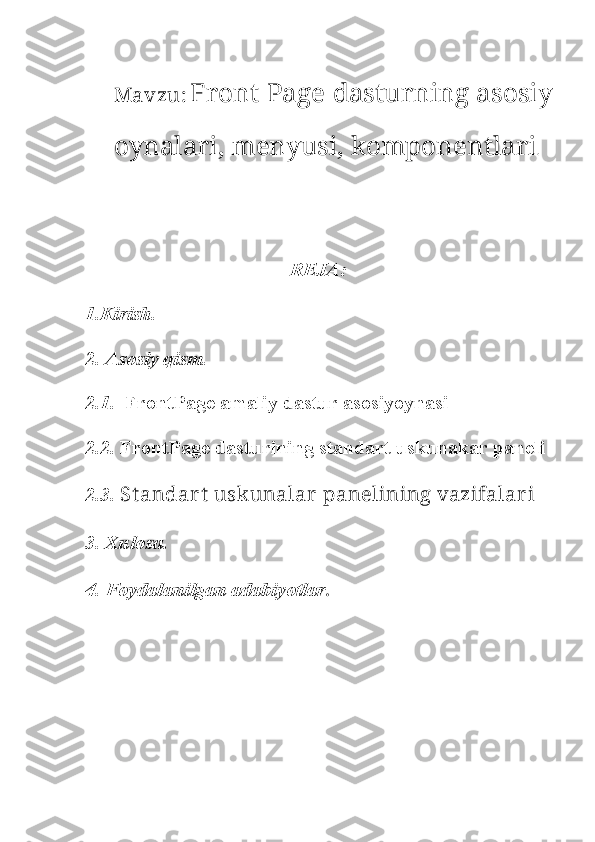 Mavzu :   Front Page dasturning asosiy
oynalari, menyusi, komponentlari . 
 
REJA:
1.Kirish. 
2. Asosiy qism.
2.1.    FrontPage amaliy dastur asosiyoynasi
2.2.  FrontPage dasturining standart uskunakar paneli
2.3.  St andar t  uskunalar  panelining vazifalar i 
3. Xulosa.
4. Foydalanilgan adabiyotlar . 