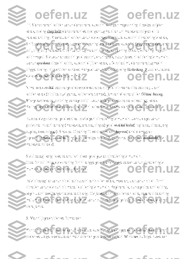 FP. Sichqonchani ko'rish uchun sichqoncha kursorini ko'rilgan maydonning o'rtasiga qo'yish 
kerak, bosing   chap kalit   sichqonchani va bosilgan tugma bilan uni markazlar bo'ylab silliq 
harakatlantiring. Klaviaturani ko'rish uchun siz xonaga klaviatura kursorini o'rnatishingiz kerak, 
Shift tugmachasini bosing va tugmani bosganingizda klaviatura kursorini (yuqoriga, pastga, chap
qo'l, o'ng qo'l) harakatlantirish uchun tugmalarni bosing, ko'rfazning doklari, xonaning maydoni 
ko'rinmaydi. Siz ustunlar qatorini yoki qatorni, shuningdek, butun jadvalni ko'rishingiz mumkin.
Uchun   uyushma   o'rtasini ko'rib, kursorni siljitish kerak, u  x bo'ladimi, sichqoncha tugmasini í̈
o'ngga bosing. Birlashtirish kontekst menyusi uchun tartibda bosing   Birlashing . Xuddi shu tarzda
siz komissarlarni ko'rishingiz mumkin.
Nima kerak   rozbiti   qatorlar yoki stovptsiv satrlarda bir yoki bir nechta o'rta qatorlar, ularni 
ko'rish kerak (bir o'rta buzilganda, ko'rish shart emas), jamoani vikonat qilish   O'rtani buzing . 
Víkny razbivka da robitning qanday robiti - ustunlarda yoki qatorlarda ko'rsatilishi kerak. 
Keling, keyin stovptsiv yoki qatorlar sonini ko'rsatamiz. Sxema kichikda ko'rsatilgan. to'qqiz.
Bu erda siz gorizontal yoki vertikal pozitsiyani o'rnatishingiz mumkin. Ushbu slayd uchun 
gorizontal holatni tanlang (markazda, chapda, o'ngda) yoki   vertikal holat (Tog'larda, o'rtada, eng 
quyida, eksa bo'ylab). Shaklda. O'rtaning 10 vertikal holati -   hayvon (ichki elementlar 
joylashtirilganda, ular shkafning yuqori chetiga bosiladi), gorizontal ravishda -   markazda (Siz 
markazda bo'lasiz).
Siz o'rtadagi kenglik va balandlikni piksel yoki yuzlab o'rnatishingiz mumkin.
Orqa fon bo'limida siz xonaning fonini rangga yoki kichkintoyga qarash uchun o'rnatishingiz 
mumkin, xuddi yon fonni dasturlash kabi.
Ba'zi o'rtadagilar uchun bir xil atributlarni tanib olish kerak, masalan, ular uchun bir xil fonni 
o'rnatish uchun siz buni bir martalik qilishingiz mumkin. Keyinchalik, bunday o'rtalarni ko'ring, 
keyin ularni tavsiflangan tarzda tartiblang. O'z jadvallarini tan olishdan ko'ra, barcha o'rtalarning 
ma'lum atributlarini tan olish kerak. Kim uchun bu o'rtami yoki yo'qligini bosish kerak, vikonat 
o'sha jamoa.
5. Matnni joylashtirish va formatlash
Yon tomonga matn kiritish uchun klaviatura kursorini kerakli joyga kiritish uchun sichqonchani 
bosish va u erga klaviaturadan matn qo'shish yoki boshqa hujjatni Windows buferiga nusxalash  