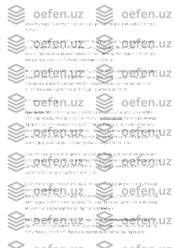 kerak. Shunday qilib, siz matnni to'g'ridan-to'g'ri yon tomonga yoki jadvallarga kiritishingiz 
mumkin.
Formatlashtirishga ko'ra, shriftni, uning rozmíriv, rang berish, qalin, kursiv, tagiga chizilgan, 
gorizontal va boshqalarni tanib olish kerak. Ushbu operatsiyalar Word muharriri tomonidan 
qabul qilingan standartlarga qadar o'zgaradi: birinchi navbatda, matn maydonini ko'rishingiz 
kerak, so'ngra undan oldin formatlash operatsiyasini to'xtating.
Word muharririda ko'rish   Men kalitlarning hujumi bilan kamroq qasam ichaman   Kirish   (yangi 
paragraf qo'shish usuli bilan) Paragraflar o'rtasida katta interval juda uzun o'rnatilgan. 
Odatdagidek, paragraflar orasidagi masofa bir paragrafning qatorlari orasidagi kabi bir xil 
bo'lishi kerak, keyin tugmani bosing.   Shift   i, yo'l qo'ymaslik, kalit   Kirish.
6. Giperposilan kiriting
Giper kuchlar   Web tomonining ba'zi bir elementi chaqiriladi, buning uchun u boshqa Web 
tomonidagi xabarga, manzilga biriktirilishi mumkin.   elektron pochta , Kichkintoylar va vzagali 
fayl yoki bir xil tomonda xatcho'p bo'ladimi. Їhnya aktivízatsija qo'ng'iroq va hushtak uchun 
sichqonchani chertish orqali amalga oshiriladi. Brauzerda ko'rishda sichqoncha kursoriga qarab, 
veb-sahifada giperpozitsiyani belgilashingiz mumkin: agar element giperpozitsiyalangan bo'lsa, 
kursorni yangi kursor ustiga olib borganingizda, u piktogramma hosil qiladi.
Orqa tomonda giperpozitivlikni yaratish uchun siz kelajakdagi giperpozitivlikka aylanadigan 
tomonning elementini ko'rishingiz kerak. Agar matn giperpozitiv bo'lsa, uni ko'rish uchun chap 
tugmachani bosgan holda yangi sichqonchani silliq suring yoki klaviatura kursorini bosilgan 
tugma bilan siljitish uchun tugmalar bilan siljiting.
siljish. Kichkintoylar hiperpozitiv bo'lsa, ko'rish uchun shunchaki yangisini bosing., Shakldagi 
ba'zi o'qishlarga qarab. 12.
Agar gipermumkin bo'lsa, kompyuteringiz diskida bo'lgani kabi, boshqa tomonda ham topilsa, 
rasmning yuqori qismini bosishingiz kerak. 12 jilddagi rasmlardan tugmani bosing va diskdagi 
veb-qismni tanlang (kengaytmalardan faylni tanlang)   html   yoki
htm   ). Qachon tsimu bir qator manzillar z' paydo bo'ladi   ko'rinadigan manzillar   veb-sayt bilan 
fayl. Yon tomonning eng yaxshi manzili, xuddi shu papalikda bo'lgani kabi, bu faqat faylning 
nomi, masalan, "photo2.htm". Agar siz papka chegarasidan tashqaridagi faylga xabar  