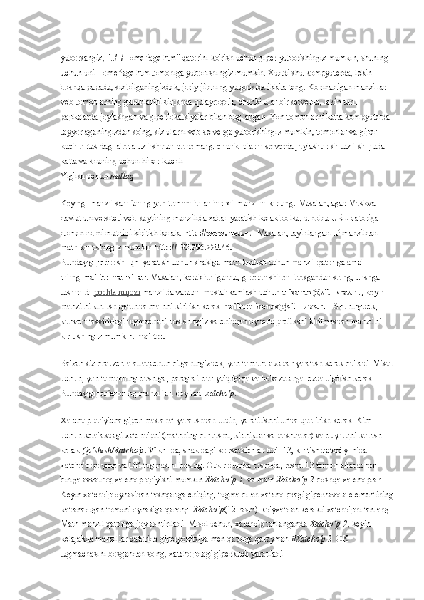 yuborsangiz, "../../HomePage.htm" qatorini ko'rish uchun giper-yuborishingiz mumkin, shuning 
uchun uni HomePage.htm tomoniga yuborishingiz mumkin. Xuddi shu kompyuterda, lekin 
boshqa papada, siz bilganingizdek, joriy jildning yuqorisida ikkita teng. Ko'rinadigan manzillar 
veb-tomonlarning guruhlarini siqishda qulayroqdir, chunki ular bir serverda, lekin turli 
papkalarda joylashgan va giperlokatsiyalar bilan bog'langan. Yon tomonlarni katta kompyuterda 
tayyorlaganingizdan so'ng, siz ularni veb-serverga yuborishingiz mumkin, tomonlar va giper-
kuch o'rtasidagi aloqa uzilishidan qo'rqmang, chunki ularni serverda joylashtirish tuzilishi juda 
katta va shuning uchun hiper-kuchli.
Yig'ish uchun   mutlaq
Keyingi manzil sahifaning yon tomoni bilan bir xil manzilni kiriting. Masalan, agar Moskva 
davlat universiteti veb-saytining manzilida xabar yaratish kerak bo'lsa, u holda URL qatoriga 
domen nomi matnini kiritish kerak.   http://www.msu.ru . Masalan, tayinlangan IP manzildan 
matn kiritishingiz mumkin   http://192.206.228.46.
Bunday giperbo'shliqni yaratish uchun shaklga matn kiritish uchun manzil qatoriga amal 
qiling   mailto: manzillar . Masalan, kerak bo'lganda, giperbo'shliqni bosgandan so'ng, u ishga 
tushirildi   pochta mijozi   manzilda varaqni mustahkamlash uchun   o   ivanov@sfu-kras.ru , keyin 
manzilni kiritish qatorida matnni kiritish kerak   mailto:o   ivanov@sfu-kras.ru   . Shuningdek, 
konvert tasviridagi tugmachani bosishingiz va chiqqan oynada prefiksni kiritmasdan manzilni 
kiritishingiz mumkin.   mailto:.
Ba'zan siz brauzerda allaqachon bilganingizdek, yon tomonda xabar yaratish kerak bo'ladi. Misol
uchun, yon tomonning boshiga, paragraf bor-yo'qligiga va hokazolarga tezda o'girish kerak. 
Bunday giperfazoning manzillari deyiladi   xatcho'p .
Xatcho'p bo'yicha giper-maslahat yaratishdan oldin, yaratilishni ortda qoldirish kerak. Kim 
uchun kelajakdagi xatcho'pni (matnning bir qismi, kichiklar va boshqalar) va buyruqni ko'rish 
kerak   Qo'shish/Xatcho'p . Vikni-da, shakldagi ko'rsatkichlar turi. 13, kiritish qatori yonida 
xatcho'p qo'ying va OK tugmasini bosing. O'tkir dumba qismida, rasm. 13 tomon allaqachon 
biriga avvalroq xatcho'p qo'yishi mumkin   Xatcho‘p 1 , va matn   Xatcho‘p 2   boshqa xatcho'plar. 
Keyin xatcho'p oynasidan tashqariga chiqing, tugma bilan xatcho'pdagi giperhavola elementining
katlanadigan tomoni oynasiga qarang.   Xatcho‘p (12-rasm) Ro'yxatdan kerakli xatcho'pni tanlang. 
Matn manzil qatoriga joylashtiriladi. Misol uchun, xatcho'p tanlanganda   Xatcho‘p 2 , keyin 
kelajakda manzillar qatorida giperpozitsiya men qatorga qarayman   #Xatcho'p 2 . OK 
tugmachasini bosgandan so'ng, xatcho'pdagi giperkuch yaratiladi. 