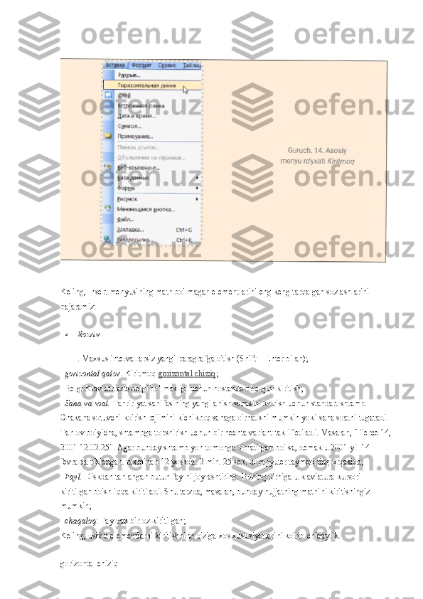 Keling, Insert menyusining matn bo'lmagan elementlarini eng keng tarqalgan sozlashlarini 
bajaramiz:
Rozriv
. Maxsus intervallarsiz yangi paragrafga o'tish (Shift + Enter bilan);
   gorizontal qator . Kiritmoq   gorizontal chiziq ;
  Belgi.Klaviaturada belgi bo'lmasligi uchun nostandart belgini kiritish;
   Sana va soat.   Tahririyat sahifasining yangilanish sanasini ko'rish uchun standart shtamp. 
Chakana sotuvchi ko'rish rejimini kichikroq sanaga o'rnatishi mumkin yoki sana soatni tugatadi. 
Tanlov bo'yicha, shtampga topshirish uchun bir nechta variant taklif etiladi. Masalan, "Fierce 14,
2001 12.02.25". Agar bunday shtamp yon tomonga o'rnatilgan bo'lsa, demak u 2001 yil 14 
fevralda tiklangan. taxminan 12 yoshda. 2 min. 25 sek. kompyuter taymerining orqasida;
   Fayl.   Diskdan tanlangan butun faylni joylashtiring. Buning o'rniga u klaviatura kursori 
kiritilgan bo'shliqqa kiritiladi. Shu tarzda, masalan, bunday hujjatning matnini kiritishingiz 
mumkin;
  chaqaloq . Fayldan bir oz kiritilgan;
Keling, ushbu elementlarni kiritishning o'ziga xos xususiyatlarini ko'rib chiqaylik.
gorizontal chiziq 