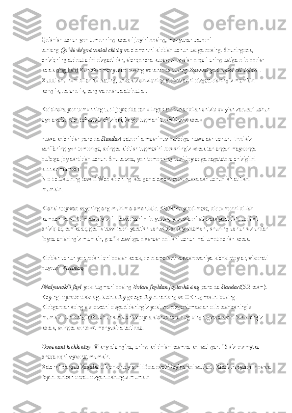 Qo'shish uchun yon tomonning kerakli joyini bosing, menyudan qatorni 
tanlang   Qo'shish/gorizontal chiziq   va elementni kiritish uchun ustiga bosing. Shuningdek, 
chiziqning atributlarini o'zgartirish, sichqoncha kursorini bosish orqali uning ustiga olib borish 
kerak   o'ng kalit   Kontekst menyusini bosing va tartibda bosing   Zquvvat gorizontal chiziqlari   . 
Xuddi shu nom bilan ko'rsating, unda siz chiziqning atributlarini o'zgartirishingiz mumkin: 
kenglik, balandlik, rang va boshqa atributlar.
Ko'pincha yon tomonning turli joylarida tan olingan atributlar bilan chiziq qo'yish zarurati uchun
ayblanadi. Kim uchun siz chiziqni, keyin tugmani bosishingiz kerak
nusxa ko'chirish   panelda   Standart   qatorni almashinuv buferiga nusxalash uchun. Endi siz 
sahifaning yon tomoniga, so'ngra kiritish tugmasini bosishingiz kerak   tanlangan maydonga 
buferga joylashtirish uchun. Shu tarzda, yon tomonning turli joylariga bagatatora chizig'ini 
kiritish mumkin.
N o t e.Usulning tavsifi Web-sidening istalgan elementlarini nusxalash uchun ishlatilishi 
mumkin.
Kichkintoy veb-saytning eng muhim elementidir. Kichkintoy bo'lmasa, bir tomonni bilish 
kamdan-kam. Krim asosiy roli - tasvirlarni olib yurish, yozuvlarni stilizatsiya qilish, turli xil 
chiziqlar, ramkalar, grafik tasvirlarni yaratish uchun kichik yordamchi, shuning uchun siz undan 
foydalanishingiz mumkin, grafik tasvirga o'xshash bo'lishi uchun ma'lumot berish kerak.
Kiritish uchun yon bo'shliqni bosish kerak, de blame buti rastashovaniya kichkintoylar, vikonati 
buyrug'i   Kiritmoq
/Malyunok/3 fayl   yoki tugmani bosing   Bolani fayldan joylashtiring   panelda   Standart (5.2-rasm). 
Keyingi oynada diskdagi kichik faylga ega faylni tanlang va OK tugmasini bosing.
Kiritgandan so'ng siz rozetni o'zgartirishingiz yoki uni o'zgartirmasdan olib tashlashingiz 
mumkin. Uni belgilash uchun siz kichkintoyda sichqonchaning o'ng tugmachasini bosishingiz 
kerak, so'ngra kontekst menyusida tartibda.
Dominant kichkintoy . Vikny dialogida, uning ko'rinishi rasmda ko'rsatilgan. 15 siz rozmytka 
chaqaloqni vykonat mumkin.
Xatcho‘plangan   Zagalni   u kichkintoylarni ifodalovchi faylga ko'rsatiladi. Kichkintoylarni boshqa
faylni tanlash orqali o'zgartirishingiz mumkin. 