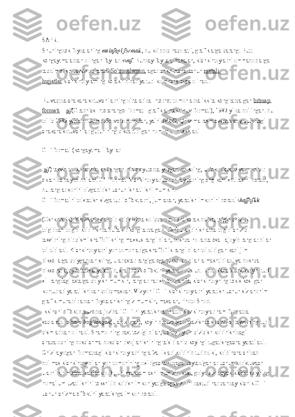 SAPR.
Shuningdek foydalaning   metafayl formati , bu ko'proq haqoratli, grafiklarga qarang. Butt - 
kengaytmalardan olingan fayllar   .wmf . Bunday fayllar, masalan, kichkintoylarni ommaboplarga 
taqdim etish uchun oqlanadi   So'z muharriri , agar qo'shimcha uchun   matnli 
hujjatlar   kichkintoylarning kerakli bibariya turi ko'pincha esga olinadi.
Bu vaqtda chakana sotuvchilarning o'rtalarida Internet-tomonlarda ikkita keng tarqalgan   bitmap 
formati   –   gif (Graphics Interchange Format - grafik almashinuv formati), 1987 yilda bo'lingan. bu
to'liq 1989 yilda b. CompuServe tomonidan, ya'ni   JPEG , Qo'shma rasm ekspertlar guruhidagi 
chakana sotuvchilar guruhining qisqartirilgan nomini olib tashladi
GIF formati (kengaytmali fayllar
.gif ) tasvir blokli tarzda kodlangan. Kompyuterda yozgandan so'ng, u dekodlanadi va monitor 
ekranida paydo bo'ladi. GIF formati kichkintoylar uchun fayllarning eng kam xotirasini beradi, 
bu ranglar sonini o'zgartirish uchun ishlatilishi mumkin.
GIF formatini to'xtatish sizga turli effektlarni, jumladan, yaratish imkonini beradi   shaffoflik
(Oshkoralik). Kichkintoylar bir ko'rinishda soliqqa tortilishi kerak bo'lsa, to'g'ri chiziqli 
to'g'ridan-to'g'ri ko'rinishda bu ta'sir keng tarqalgan. Ushbu ko'rinishlarda to'g'ri chiziqli 
tasvirning bir qismi shaffoflikning maxsus rangi bilan, boshqa hollarda esa - ajoyib ranglar bilan 
to'ldiriladi. Kichkintoylarni yon tomonlariga shaffoflik rangi bilan to'ldirilgan kabi jim 
piksellarga qo'ygandan so'ng, ular astar rangiga ega piksellar bilan almashtiriladi va boshqa 
piksellar ajoyib tarzda yaratilib, shaffoflik effektini yaratadi. uslub. Endi o'sha kichkintoyni turli 
xil rangdagi astarga qo'yish mumkin, ranglar har xil bo'lganda, kichkintoyning tekis kesilgan 
konturlari yaratilishidan qo'rqmasdan. Vizyonli GIF-kichkintoylarni yaratish uchun siz anonim 
grafik muharrirlardan foydalanishingiz mumkin, masalan, Photo Shop.
Ikkinchi effekt brauzerda jozibali GIF-ni yaratishda. Hatto kichkintoylar ham formatda 
saqlanadi   o zaro bog langanʻ ʻ (u chizilgan), keyin brauzerga o'tkazishda sharoblar tasvirning turli 
qismlaridan olinadi. Shamolning past tezligi bilan, ochiq-oydin qiziqish ko'rinishidagi 
chaqaloqning bosqichma-bosqich rivojlanishining ta'siri aniq keyingi tugatishgacha yaratiladi. 
Chizilayotgan formatdagi kichkintoylarning afzalliklari ko'rinib turibdiki, ko'pincha chidab 
bo'lmas kichkintoy bilan yon tomonining oxirigacha orqaga qaytadiganlar uchun koristuvach 
ularni bir muddat saqlab qolib, uni mahkamlashi mumkin. soat, go'yo siz buyuk kichkintoyning 
noma'lum uzatilishini tekshirib ko'rish imkoniyatiga egasiz. FP dasturi har qanday kichik GIF 
uchun chizma effektini yaratishga imkon beradi. 