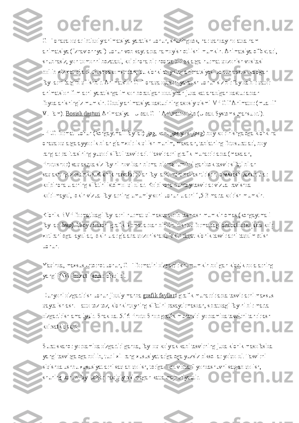 GIF-chaqaloqlar ibtidoiy animatsiya yaratish uchun, shuningdek, har qanday holatda ham 
animatsiya ("zhavlennya") uchun veb-saytlarda namoyish etilishi mumkin. Animatsiya effektlari,
shubhasiz, yon tomonni bezatadi, ko'pincha bir nechta bo'laklarga hurmat qozonish vositasi 
bo'lib xizmat qiladi. Boshqa tomondan, bu kichkintoyning animatsiyasi uchun qasos oladigan 
fayllarni targ'ib qilishdir. Animatsion GIF-chaqaloqlarni yaratish uchun siz bir faylda bir qator 
animatsion filmlarni yaratishga imkon beradigan oddiydan juda katlanadigan dasturlardan 
foydalanishingiz mumkin. Oddiy animatsiya dasturining asosiy qismi MP Gif Animator (muallif 
V. Fam).   Bosish dasturi   Animatsiya - Ulead GIF Animator Lite (Ulead Systems mahsuloti).
JPEG formati uchun (kengaytmali fayllar)   .jpg , kabi   .jpe   yoki   jpeg ) boy ko'rinishga ega kichkina 
chaqaloqlarga ayyorlik bilan g'amxo'rlik qilish muhim, masalan, tabiatning fotosuratlari, boy 
ranglar palitrasining yuqori sifatli tasvirlari. Tasvirlarni grafik muharrirlarda (masalan, 
Photoshop) saqlashda siz faylni hovlidan birma-bir ma'lum bo'lganidek tasvir sifati bilan 
saqlashingiz mumkin. Kichik narsalar bilan fayllarni minimallashtirishni cheklash uchun ular 
ko'pincha ularning sifatini iste'mol qildilar. Ko'pincha bunday tasvirlar vizual ravishda 
ko'rilmaydi, lekin vizual fayllarning umumiy soni uchun ularni 1,5-3 marta ko'rish mumkin.
Kichik BMP formatidagi fayllarni hurmat qilmasdan olib tashlash mumkin emas (kengaytmali 
fayllar   .bmp ). Tsey birinchi grafik formatlardan biridir. Ushbu formatdagi chaqaloqlar juda ko'p 
xotirani egallaydilar, lekin ular g'alaba qozonishadi, lekin faqat kichik tasvirlarni taqdim etish 
uchun.
Yaqinda, maxsus Internet uchun, GIF formatini o'zgartirishi mumkin bo'lgan kichik bolalarning 
yangi PNG formati ishlab chiqildi.
Dunyoni o'zgartirish uchun jiddiy manba   grafik fayllar ê grafik muharrirlarda tasvirlarni maxsus 
qayta ishlash. Hatto tez-tez, kichkintoyning sifatini pasaytirmasdan, spratdagi faylni bir marta 
o'zgartirish amaliydir. Shaklda. 5.16 Photo Shop grafik muharriri yordamida tasvirni tahrirlash 
ko'rsatkichlari.
Surat skaner yordamida o'zgartirilganda, fayl oq ko'ylak kabi tasvirning juda kichik masofasida 
yangi tasvirga ega bo'lib, turli xil rang xususiyatlariga ega yuzsiz piksellar yo'qoldi. Tasvirni 
siqishda ushbu xususiyatlarni saqlab qolish, teriga "individual" yondashuvni saqlab qolish, 
shuning uchun fayl uchun haqiqiy bo'lmagan katta majburiyatdir. 