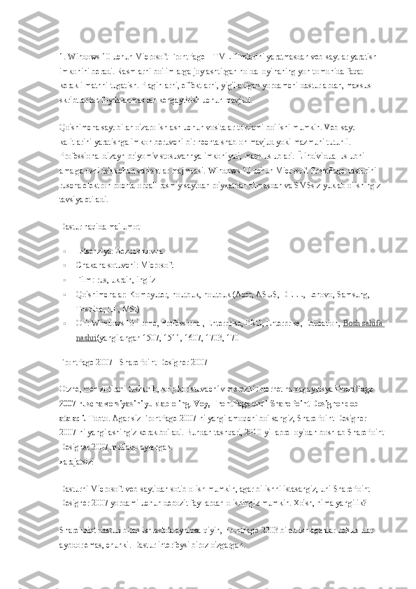 1. Windows 10 uchun Microsoft FrontPage HTML filmlarini yaratmasdan veb-saytlar yaratish 
imkonini beradi. Rasmlarni bo'limlarga joylashtirgan holda loyihaning yon tomonida faqat 
kerakli matnni tugatish. Plaginlarni, effektlarni, yig'iladigan yordamchi dasturlardan, maxsus 
skriptlardan foydalanmasdan kengaytirish uchun mavjud.
Qo'shimcha sayt bilan o'zaro ishlash uchun vositalar to'plami bo'lishi mumkin. Veb-sayt 
kalitlarini yaratishga imkon beruvchi bir nechta shablon mavjud yoki mazmuni tutunli. 
Professional dizayn priyomív stosuvannya imkoniyati, matn uslublari. Ê individual uslubni 
amalga oshirish uchun variantlar majmuasi. Windows 10 uchun Microsoft FrontPage dasturini 
ruscha elektron pochta orqali rasmiy saytdan ro'yxatdan o'tmasdan va SMSsiz yuklab olishingiz 
tavsiya etiladi.
Dastur haqida ma'lumot
 Litsenziya: Bezqoshtovna
 Chakana sotuvchi: Microsoft
 Film: rus, ukrain, ingliz
 Qo'shimchalar: Kompyuter, noutbuk, noutbuk (Acer, ASUS, DELL, Lenovo, Samsung, 
Toshiba, HP, MSI)
 OT: Windows 10 Home, Professional, Enterprise, PRO, Enterprise, Education,   Bosh sahifa 
nashri (yangilangan 1507, 1511, 1607, 1703, 170
FrontPage 2007 - SharePoint Designer 2007
Otzhe, men xotirani tushunib, ko'p koristuvachí v merezhí Internet namagayutsya   FrontPage 
2007 ruscha versiyasini yuklab oling .   Voy, FrontPage endi SharePoint Designer deb 
ataladi.   Tobto. Agar siz FrontPage 2007-ni yangilamoqchi bo'lsangiz, SharePoint Designer 
2007-ni yangilashingiz kerak bo'ladi. Bundan tashqari, 2010-yil aprel oyidan boshlab SharePoint 
Designer 2007 mutlaqo aylangan.
xarajatsiz!
Dasturni Microsoft veb-saytidan sotib olish mumkin, agar bilishni istasangiz, uni SharePoint 
Designer 2007 yordami uchun depozit fayllardan olishingiz mumkin. Xo'sh, nima yangilik?
SharePoint dasturi bilan ishlashda ayniqsa qiyin, FrontPage 2003 bilan ishlaganlar uchun ular 
aybdor emas, chunki.  Dastur interfeysi biroz o'zgargan. 