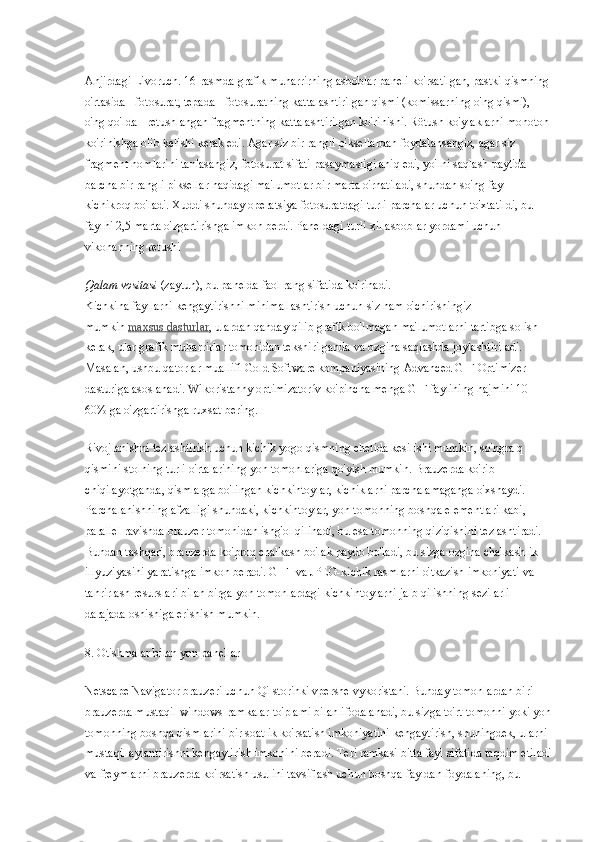 Anjirdagi Livoruch. 16-rasmda grafik muharrirning asboblar paneli ko'rsatilgan, pastki qismning 
o'rtasida - fotosurat, tepada - fotosuratning kattalashtirilgan qismi (komissarning o'ng qismi), 
o'ng qo'lda - retushlangan fragmentning kattalashtirilgan ko'rinishi. Rötush ko'ylaklarni monoton 
ko'rinishga olib kelishi kerak edi. Agar siz bir rangli piksellardan foydalansangiz, agar siz 
fragment nomlarini tanlasangiz, fotosurat sifati pasaymasligi aniq edi, yo'lni saqlash paytida 
barcha bir rangli piksellar haqidagi ma'lumotlar bir marta o'rnatiladi, shundan so'ng fayl 
kichikroq bo'ladi. Xuddi shunday operatsiya fotosuratdagi turli parchalar uchun to'xtatildi, bu 
faylni 2,5 marta o'zgartirishga imkon berdi. Paneldagi turli xil asboblar yordami uchun 
vikonanning retushi
Qalam vositasi   (zaytun), bu panelda faol rang sifatida ko'rinadi.
Kichkina fayllarni kengaytirishni minimallashtirish uchun siz ham o'chirishingiz 
mumkin   maxsus dasturlar , ulardan qanday qilib grafik bo'lmagan ma'lumotlarni tartibga solish 
kerak, ular grafik muharrirlar tomonidan tekshirilganda va ozgina saqlashda joylashtiriladi. 
Masalan, ushbu qatorlar muallifi Gold Software kompaniyasining Advanced GIF Optimizer 
dasturiga asoslanadi. Wikoristanny optimizatorív ko'pincha menga GIF faylining hajmini 10-
60% ga o'zgartirishga ruxsat bering.
Rivojlanishni tezlashtirish uchun kichik yogo qismning chetida kesilishi mumkin, so'ngra q 
qismini stolning turli o'rtalarining yon tomonlariga qo'yish mumkin. Brauzerda ko'rib 
chiqilayotganda, qismlarga bo'lingan kichkintoylar, kichiklarni parchalamaganga o'xshaydi. 
Parchalanishning afzalligi shundaki, kichkintoylar, yon tomonning boshqa elementlari kabi, 
parallel ravishda brauzer tomonidan ishg'ol qilinadi, bu esa tomonning qiziqishini tezlashtiradi. 
Bundan tashqari, brauzerda ko'proq chalkash bo'lak paydo bo'ladi, bu sizga ozgina chalkashlik 
illyuziyasini yaratishga imkon beradi. GIF- va JPEG-kichik rasmlarni o'tkazish imkoniyati va 
tahrirlash resurslari bilan birga yon tomonlardagi kichkintoylarni jalb qilishning sezilarli 
darajada oshishiga erishish mumkin.
8. Otishmalar bilan yon panellar
Netscape Navigator brauzeri uchun Qi storinki vpershe vykoristani. Bunday tomonlardan biri 
brauzerda mustaqil windows-ramkalar to'plami bilan ifodalanadi, bu sizga to'rt tomonni yoki yon
tomonning boshqa qismlarini bir soatlik ko'rsatish imkoniyatini kengaytirish, shuningdek, ularni 
mustaqil aylantirishni kengaytirish imkonini beradi. Teri ramkasi bitta fayl sifatida taqdim etiladi
va freymlarni brauzerda ko'rsatish usulini tavsiflash uchun boshqa fayldan foydalaning, bu  