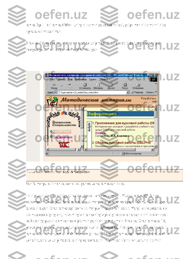 ramka fayli. Teri ramka ê Web-   uning bir tomoniga qarasa bo'ladi, go'yo men bir tomonni bitta 
oynada ko'rmoqchiman.
Shaklda. 17-rasmda bo'limning elektron uslubiy materiallari aks ettirilgan, tomonlar bo'ylab 
navigatsiya qo'llaniladigan veb-sayt ko'rsatilgan.
Guruch. 17. Web tomonidagi ramkaga misol
Sahifa menyu ko'rinishida tashkil etilgan va uchta ramkadan iborat
: biri yuqori qismida chirigan, ikkitasi pastda - chap va o'ng qo'l. Yuqori ramka sahifaning 
sarlavhasini ifodalaydi. Pastki ramkalar sud menyusini yaratish va aylantirish mumkin bo'lgan 
tarzda o'ralgan. Chap ramkadagi tashkilot menyusining birinchi qatori. Yangi koristuvachda siz 
o'z mutaxassisligingizni, intizomingizni tanlashingiz yoki giperposilanlardan birini bosish orqali 
kafedraning yuqori qismidan asosiy tomoniga o'tishingiz mumkin. Shaklda. Chap ramkada 17, 
yozuv bilan giper surilish uchun qichqiriq buzildi   Informatika , hiperposil bilan o'ralgan nuqtali 
ramka bilan nima hukm qilinishi mumkinligi haqida O'ngdagi ramkadagi navbatdagi chalkashlik 
ushlanib, aniq uslubiy materiallarning sarlavhalarini intizomdan o'ch olish uchun bir tomon  