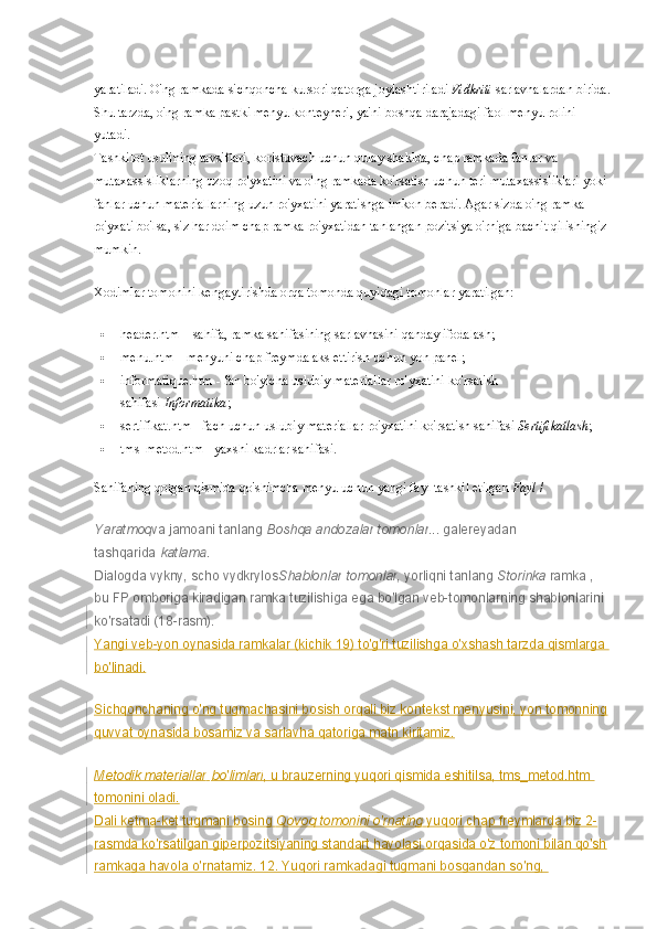 yaratiladi. O'ng ramkada sichqoncha kursori qatorga joylashtiriladi   Vidkriti   sarlavhalardan birida.
Shu tarzda, o'ng ramka pastki menyu konteyneri, ya'ni boshqa darajadagi faol menyu rolini 
yutadi.
Tashkilot usulining tavsiflari, koristuvach uchun qulay shaklda, chap ramkada fanlar va 
mutaxassisliklarning uzoq ro'yxatini va o'ng ramkada ko'rsatish uchun teri mutaxassisliklari yoki 
fanlar uchun materiallarning uzun ro'yxatini yaratishga imkon beradi. Agar sizda o'ng ramka 
ro'yxati bo'lsa, siz har doim chap ramka ro'yxatidan tanlangan pozitsiya o'rniga bachit qilishingiz
mumkin.
Xodimlar tomonini kengaytirishda orqa tomonda quyidagi tomonlar yaratilgan:
 header.htm – sahifa, ramka sahifasining sarlavhasini qanday ifodalash;
 menu.htm – menyuni chap freymda aks ettirish uchun yon panel;
 informatique.htm - fan bo'yicha uslubiy materiallar ro'yxatini ko'rsatish 
sahifasi   Informatika ;
 sertifikat.htm - fach uchun uslubiy materiallar ro'yxatini ko'rsatish sahifasi   Sertifikatlash ;
 tms_metod.htm - yaxshi kadrlar sahifasi.
Sahifaning qolgan qismida qo'shimcha menyu uchun yangi fayl tashkil etilgan   Fayl   /
Yaratmoq va jamoani tanlang   Boshqa   andozalar   tomonlar ... galereyadan 
tashqarida   katlama .
Dialogda vykny, scho vydkrylos Shablonlar   tomonlar , yorliqni tanlang   Storinka   ramka   , 
bu FP omboriga kiradigan ramka tuzilishiga ega bo'lgan veb-tomonlarning shablonlarini 
ko'rsatadi (18-rasm).  
Yangi veb-yon oynasida ramkalar (kichik 19) to'g'ri tuzilishga o'xshash tarzda qismlarga 
bo'linadi.
Sichqonchaning o'ng tugmachasini bosish orqali biz kontekst menyusini, yon tomonning
quvvat oynasida bosamiz va sarlavha qatoriga matn kiritamiz.
Metodik materiallar   bo'limlari , u brauzerning yuqori qismida eshitilsa, tms_metod.htm 
tomonini oladi.
Dali ketma-ket tugmani bosing   Qovoq tomonini o'rnating   yuqori chap freymlarda biz 2-
rasmda ko'rsatilgan giperpozitsiyaning standart havolasi orqasida o'z tomoni bilan qo'sh
ramkaga havola o'rnatamiz. 12. Yuqori ramkadagi tugmani bosgandan so'ng,  