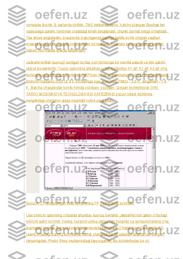 oynasida (kichik 3) sarlavha kiritildi.   TMS kafedrasi tarixi . Xatcho‘plangan   Boshqa   teri 
opsiyasiga qarshi, tomonlar orasidagi kirish belgilanadi, chunki qiymat nolga o'rnatiladi. 
Tse shuni anglatadiki, brauzerda o'qiyotganda keyingi sahifa ko'rib chiqish vaqtlari 
orasida tepada va chapda ochilmasdan ko'rsatiladi. Tugmani bosing   saqlang   tomoni 
history.htm ostida diskda saqlangan.
Jadvalni kiritish buyrug'i berilgan bo'lsa, yon tomoniga bir nechta ustunli va ikki qatorli 
jadval joylashtirildi. Yuqori qatorning shkafida uchta kichkintoy h1.gif, h2.gif, h3.gif o'ng 
tomonga joylashtirilgan (kichkintoylar Photo Shop grafik muharriri oldida kengaytirilgan).
Birinchi chaqaloq (KDTU) 4 K o'lchamiga ega, ikkinchisi (TMS) - 3,6 K, qolganlari - 1,4 
K. Barcha chaqaloqlar bordo fonida yozilgan, yozilgan. Qolgan kichkintoylar (VIN 
TARIXI MOSINASIYA TEXNOLOGIYASI KAFEDRASI yozuvi bilan) kichikroq 
kenglikdagi chimlarni qisqa muddatli xotira usuli bilan.
Guruch. 21. Belgilangan Web tomonining FP muharririda ko'rinishi
Ular birinchi qatorning o'rtasida shunday buyruq berishdi   Jadval/ko rish qatoriʻ   o'rtadagi 
birinchi qator ko'rindi. Keling, kursorni uning ustiga olib boramiz va sichqonchaning o'ng 
tugmasini bosing. Buyruq kontekst menyusida tanlanadi   O'rtada kuch   Va finalda (10-
rasm) o'rtadagi barcha ko'rinishlar kichik chaqaloq bg.gif astarlari sifatida tan olingan 
(shuningdek, Photo Shop muharriridagi tayyorgarlik). Bu kichkintoylar bir xil  