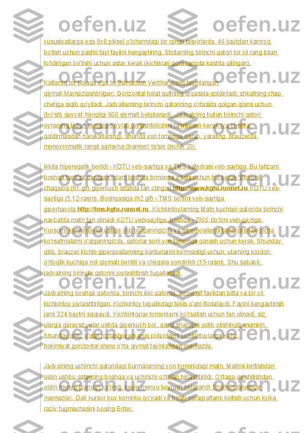 xususiyatlarga ega 8x8 piksel o'lchamdagi bir rangli tasvirlarda. 46 baytdan kamroq 
bo'lish uchun pastki fayl faylini kengaytiring. Stollarning birinchi qatori bir xil rang bilan 
to'ldirilgan bo'lishi uchun astar kerak (kichiklari qora rangda kashta qilingan).
Kattaroq tor bolaga ega bo'lish uchun   Vertikal stend   tayinlangan 
qiymat   Markazlashtirilgan . Gorizontal holat qulfning orqasida qoldiriladi, shkafning chap 
chetiga siqib qo'yiladi. Jadvallarning birinchi qatorining o'rtasida qolgan qismi uchun 
(bo'sh) quvvat   Kengligi   600 qiymati belgilanadi.. Jadvalning butun birinchi qatori 
oynaning butun kengligi bo'ylab joylashtirilishini ta'minlash kerak (va chekka 
qoldirmasdan harakatlaning), shunda yon tomonga qarab, yarating. brauzerda 
monoxromatik rangli sarlavha (banner) ta'siri (kichik 20).
Ikkita hiperegalik berildi - KDTU veb-saytiga va TMS kafedrasi veb-saytiga. Bu lahzani 
boshqa tarafga qaragan odam boshqa tomonga o'tishi uchun hid kerak. Birinchi 
chaqaloq (h1.gif) giperkuch sifatida tan olingan   http://www.kgtu.runnet.ru   KDTU veb-
saytiga (5.12-rasm). Boshqasiga (h2.gif) - TMS bo'limi veb-saytiga 
giperhavola   http://tms.kgtu.runnet.ru . Kichkintoylarning Matn kuchlari qatorida birinchi
navbatda matn tan olinadi   KDTU veb-saytiga , boshqa -   TMS bo'limi veb-saytiga . 
Kursorni kichkintoylar ustiga olib borganingizda va giperposilanni tanib olish bo'yicha 
ko'rsatmalarni o'qiganingizda, qatorlar soni yon tomonga qarash uchun kerak. Shunday 
qilib, brauzer kichik-giperposilanning konturlarini ko'rmasligi uchun, ularning kordon 
o'rtoqlik kuchiga nol qiymati berildi va chegara yondirildi (15-rasm). Shu sababli, 
jadvalning birinchi qatorini joylashtirish tugallanadi.
Jadvalning boshqa qatorida, birinchi ikki qatorda, arrow.gif faylidan bitta va bir xil 
kichkintoy joylashtirilgan. Kichkintoy tepalikdagi tekis o'qni ifodalaydi. Faylni kengaytirish
jami 324 baytni saqlaydi. Kichkintoylar tomonlarni ko'rsatish uchun tan olinadi, siz 
ularga qaraysiz, ular ustida giperkuch bor, qaysi sharobni yutib olishingiz mumkin. 
Shunday qilib, o'qlar roztashovani aniq pídpídnimi kichkintoylarga ko'ra, 
hokimiyat   gorizontal stend   o'rta qiymat tayinlangan   markazda .
Jadvalning uchinchi qatoridagi burmalarning yon tomonidagi matn. Matnni kiritishdan 
oldin ushbu qatorning boshqa va uchinchi o'rtalari birlashtirildi. O'rtaga qo'shilishdan 
oldin menyu buyrug'i ko'rindi, keyin menyu buyrug'i belgilandi   Stol/kombinatsiya 
markazlari . Dalí kursor buv komírku qo'yadi va bo'sh paragraflarni kiritish uchun kylka 
razív tugmachasini bosing Enter. 