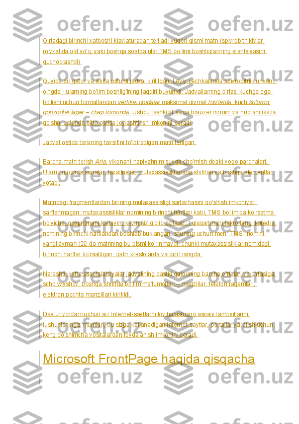 O'rtadagi birinchi xatboshi klaviaturadan teriladi   yuqori qismi   matn (spivrobitnikivlar 
ro'yxatida old yo'q, yaki boshqa soatda ular TMS bo'limi boshliqlarining stantsiyasini 
quchoqlashdi).
Quyida bir qator va ikkita ustunli jadval kiritilgan. Leviy pechkalarida spivrobitnik unvoni, 
o'ngda - ularning bo'lim boshlig'ining taqdiri buyurildi. Jadvallarning o'rtasi kuchga ega 
bo'lishi uchun formatlangan   vertikal   qoidalar   maksimal qiymat   tog'larda , kuch   ko'proq 
gorizontal   lager   –   chap tomonda . Ushbu tashkilot sizga brauzer nomini va nuqtani ikkita 
qo'shni ustunda bitta ostida joylashtirish imkonini beradi.
Jadval ostida tarixning tavsifini to'ldiradigan matn terilgan.
Barcha matn terish   Arial   vikonaní napívzhnim suvga cho'mish deakí yogo parchalari. 
Ularning oldida sanalar, taxalluslar, mutaxassisliklarning shifrlari va boshqa elementlar 
yotadi;
Matndagi fragmentlardan birining mutaxassisligi sarlavhasini qo'shish imkoniyati 
sarflanmagan: mutaxassisliklar nomining birinchi harflari kabi, TMS bo'limida ko'rsatma 
bo'yicha, qisqartmani katlayın, keyin siz g'olib bo'lasiz. t qisqartmani takrorlang, kafedra 
nomining birinchi harflaridan boshlab buklangan, shuning uchun men "TMS" nomini 
yangilayman (20-da matnning bu qismi ko'rinmaydi, chunki mutaxassisliklar nomidagi 
birinchi harflar ko'rsatilgan. qalin kreslolarda va qizil rangda.
Nareshti, katta assotsiatsiyalar jadvalining pastki qatorining barcha o rtalari va o rtasiga ʻ ʻ
scho wiyshov, boshqa shriftda bo lim ma lumotlari – manzillar, telefon raqamlari, 	
ʻ ʼ
elektron pochta manzillari kiritildi.
Dastur yordam uchun siz Internet-saytlarni loyihalashning asosiy tamoyillarini 
tushunishingiz mumkin, bu sizga katlanadigan Internet-saytlar, portallar yaratish uchun 
keng qo'shimcha vositalardan foydalanish imkonini beradi.
Microsoft FrontPage haqida qisqacha 