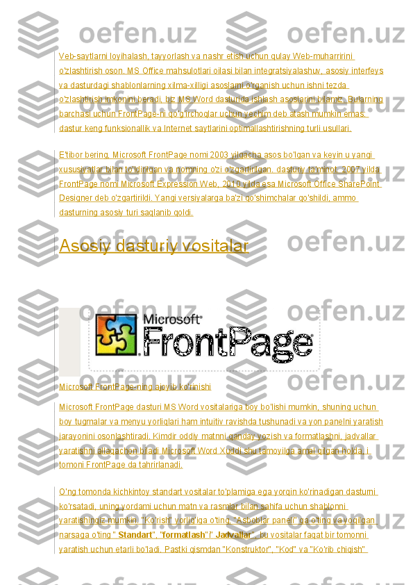 Veb-saytlarni loyihalash, tayyorlash va nashr etish uchun qulay Web-muharririni 
o'zlashtirish oson. MS Office mahsulotlari oilasi bilan integratsiyalashuv, asosiy interfeys
va dasturdagi shablonlarning xilma-xilligi asoslarni o'rganish uchun ishni tezda 
o'zlashtirish imkonini beradi, biz MS Word dasturida ishlash asoslarini bilamiz. Bularning
barchasi uchun FrontPage-ni qo'g'irchoqlar uchun yechim deb atash mumkin emas: 
dastur keng   funksionallik   va Internet saytlarini optimallashtirishning turli usullari.
E'tibor bering, Microsoft FrontPage nomi 2003 yilgacha asos bo'lgan va keyin u yangi 
xususiyatlar bilan to'ldirilgan va nomning o'zi o'zgartirilgan.   dasturiy ta'minot . 2007 yilda 
FrontPage nomi Microsoft Expression Web, 2010 yilda esa Microsoft Office SharePoint 
Designer deb o'zgartirildi. Yangi versiyalarga ba'zi qo'shimchalar qo'shildi, ammo 
dasturning asosiy turi saqlanib qoldi.
Asosiy dasturiy vositalar
Microsoft FrontPage-ning ajoyib ko'rinishi
Microsoft FrontPage dasturi MS Word vositalariga boy bo'lishi mumkin, shuning uchun 
boy tugmalar va menyu yorliqlari ham intuitiv ravishda tushunadi va yon panelni yaratish
jarayonini osonlashtiradi. Kimdir oddiy matnni qanday yozish va formatlashni, jadvallar 
yaratishni allaqachon biladi   Microsoft Word   Xuddi shu tamoyilga amal qilgan holda, i 
tomoni FrontPage da tahrirlanadi.
O'ng tomonda kichkintoy standart vositalar to'plamiga ega yorqin ko'rinadigan dasturni 
ko'rsatadi, uning yordami uchun matn va rasmlar bilan sahifa uchun shablonni 
yaratishingiz mumkin. "Ko'rish" yorlig'iga o'ting, "Asboblar paneli" ga o'ting va yoqilgan 
narsaga o'ting "   Standart ", " formatlash " і "   Jadvallar ", bu vositalar faqat bir tomonni 
yaratish uchun etarli bo'ladi. Pastki qismdan "Konstruktor", "Kod" va "Ko'rib chiqish"  