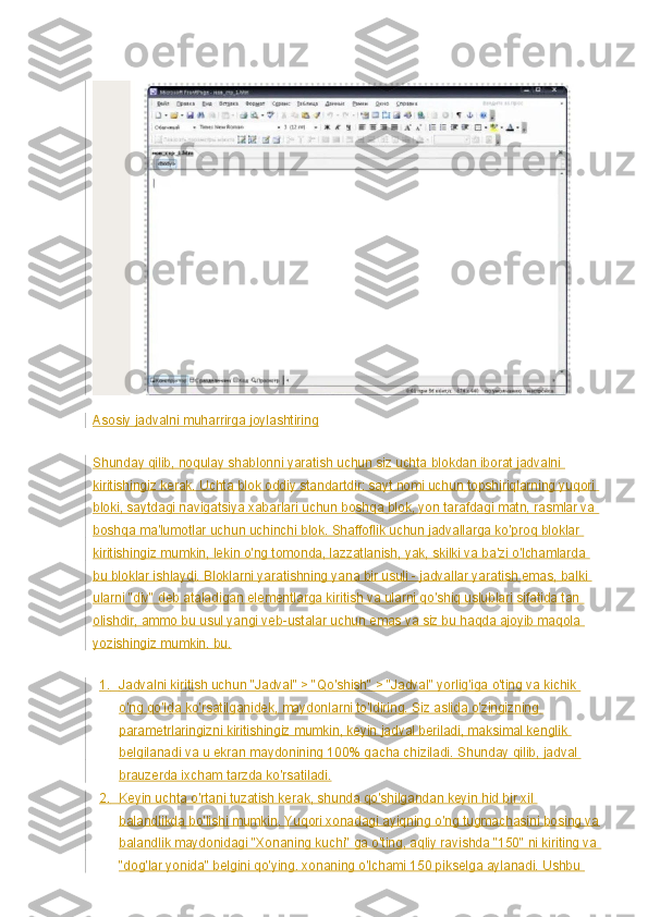 Asosiy jadvalni muharrirga joylashtiring
Shunday qilib, noqulay shablonni yaratish uchun siz uchta blokdan iborat jadvalni 
kiritishingiz kerak. Uchta blok oddiy standartdir: sayt nomi uchun topshiriqlarning yuqori 
bloki, saytdagi navigatsiya xabarlari uchun boshqa blok, yon tarafdagi matn, rasmlar va 
boshqa ma'lumotlar uchun uchinchi blok. Shaffoflik uchun jadvallarga ko'proq bloklar 
kiritishingiz mumkin, lekin o'ng tomonda, lazzatlanish, yak, skilki va ba'zi o'lchamlarda 
bu bloklar ishlaydi. Bloklarni yaratishning yana bir usuli - jadvallar yaratish emas, balki 
ularni "div" deb ataladigan elementlarga kiritish va ularni qo'shiq uslublari sifatida tan 
olishdir, ammo bu usul yangi veb-ustalar uchun emas va siz bu haqda ajoyib maqola 
yozishingiz mumkin. bu.
1.           Jadvalni kiritish uchun "Jadval" > "Qo'shish" > "Jadval" yorlig'iga o'ting va kichik 
o'ng qo'lda ko'rsatilganidek, maydonlarni to'ldiring. Siz aslida o'zingizning 
parametrlaringizni kiritishingiz mumkin, keyin jadval beriladi, maksimal kenglik 
belgilanadi va u ekran maydonining 100% gacha chiziladi.  Shunday qilib, jadval 
brauzerda ixcham tarzda ko'rsatiladi.
2.           Keyin uchta o'rtani tuzatish kerak, shunda qo'shilgandan keyin hid bir xil 
balandlikda bo'lishi mumkin. Yuqori xonadagi ayiqning o'ng tugmachasini bosing va
balandlik maydonidagi "Xonaning kuchi" ga o'ting, aqliy ravishda "150" ni kiriting va 
"dog'lar yonida" belgini qo'ying. xonaning o'lchami 150 pikselga aylanadi. Ushbu  