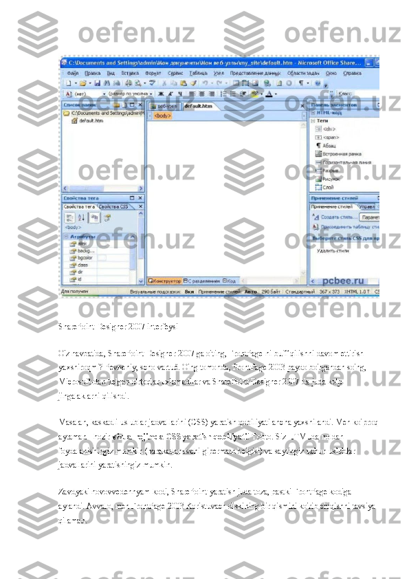 SharePoint Designer 2007 interfeysi
O'z navbatida, SharePoint Designer 2007 ga o'ting, FrontPage-ni buff qilishni davom ettirish 
yaxshiroqmi? Pevneniy, scho vartuê. O'ng tomonda, FrontPage 2003 paydo bo'lgandan so'ng, 
Microsoft-dan kelgan o'rtoqlar uxlamadilar va SharePoint Designer 2007-da juda ko'p 
jingalaklarni qilishdi.
Masalan, kaskadli uslublar jadvallarini (CSS) yaratish qobiliyati ancha yaxshilandi. Men ko'proq 
aytaman - hozir   vizual rejimda CSS yaratish qobiliyati ! Tobto. Siz HTMLda noldan 
foydalanishingiz mumkin (harakatlanuvchi gipermatn belgisi) va saytingiz uchun uslublar 
jadvallarini yaratishingiz mumkin.
Zavdyaki novovvedennyam kodi, SharePoint yaratish juda toza, pastki FrontPage kodiga 
aylandi. Avvalo, men FrontPage 2003 Koristuvach diskining bir qismini ko'rib chiqishni tavsiya 
qilaman. 