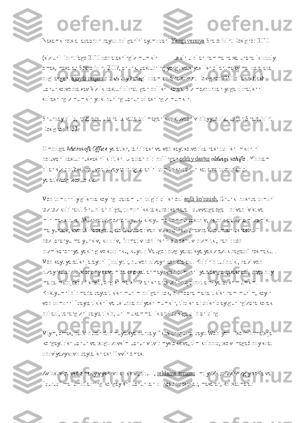 Nasamkinets allaqachon paydo bo'lganini aytmoqchi   Yangi versiya   SharePoint Designer 2010 
(siz uni FrontPage 2010 deb atashingiz mumkin     Lekin u bilan hamma narsa unchalik oddiy
emas, masalan SharePoint 2007, chunki dasturning yangi versiyasi ish bilan maksimal darajada 
bog'langan.   ajoyib raqam   bir xil loyihadagi odamlar. SharePoint Designer 2010 bilan ishlash 
uchun serverda xavfsizlik dasturi o'rnatilgan bo'lishi kerak. Siz mezbondan yoga o'rnatishni 
so'rashingiz mumkin yoki buning uchun to'lashingiz mumkin.
Shunday qilib, hozircha, unchalik katta bo'lmagan koristuvachív pídyyde o'zi uchun SharePoint 
Designer 2007.
Omborga   Microsoft Office   yaratish, tahrirlash va veb-sayt serverida nashr qilish imkonini 
beruvchi dastur nusxasini kiritish. Ulardan biri bo'lingan   oddiy dastur   oldingi sahifa   . Yordam 
bilan siz professional veb-dizaynerning talabini qondirish uchun katlama tomonlarini 
yaratishingiz mumkin.
Veb-tomonni yig'ishda keyingi qadam uni to'g'ri qilish edi   aqlli ko'rinish , Chunki boshqa tomoni 
tez-tez ko'rinadi. Shu bilan birga, tomon ikkita super samarali quvvatga ega - privablivist va 
minimal xotira. Mozhna obmezhenoyu k і lk і styu malo є mnih zasob і v, napriklad kv і tami zam і st 
malyunk і v, stvoriti nebagatu, ale Duzhe privablivu stor і nku i, navpaki mumkin osnastiti  її  
bezl і chchyu malyunk і v, kolor і v, format і v deb  і nshih element і v rozm і tki, nab і r deb 
rozm і schennya yakih give stor і nku, kuydir Mauger rozglyadatisya yak zrazok bagato ї  nesmaku. .
Veb-sayt yaratish jarayoni ijodiydir, bu veb-dizayn deb ataladi. Ko'rinib turibdiki, ba'zi veb-
dizaynerlar bir necha oy davomida eng katlanmaydigan tomonni yaratishga qarashadi, unga boy 
marta murojaat qilishadi, eng xilma-xil izlanishlarda ko'proq robotlarni yaratish mumkin. 
Kostyumni bir marta qayta tikish muhim bo'lganidek, bir necha marta tikish ham muhim, keyin 
veb-tomonni "qayta tikish" va uslubda bo'yash mumkin, tirqishlar qo'shiq aytguningizcha kerak 
bo'ladi, tanangizni qayta tikib, uni mukammallik cho'qqisiga olib chiqing.
Vtym, emas, balki butun dorimuyutsya bunday fikrlar, oqilona qayd Web-yon - tse ínformatsija 
kengaytirish uchun va tsogo zovsím uchun vitvir mystekstva, tim ko'proq, tse vimagaê boy soat 
obov'yazykovo qayta ishlash  її  vvíh emas.
Zvídsi viplivaê amaliy vysnovok - smut, titulli,   reklama tomoni   imtiyozli bo'lishning yonida va 
"quruq" ma'lumotlarning kengayishi uchun tan olingan tomonlar, masalan, ko'rsatmalar  