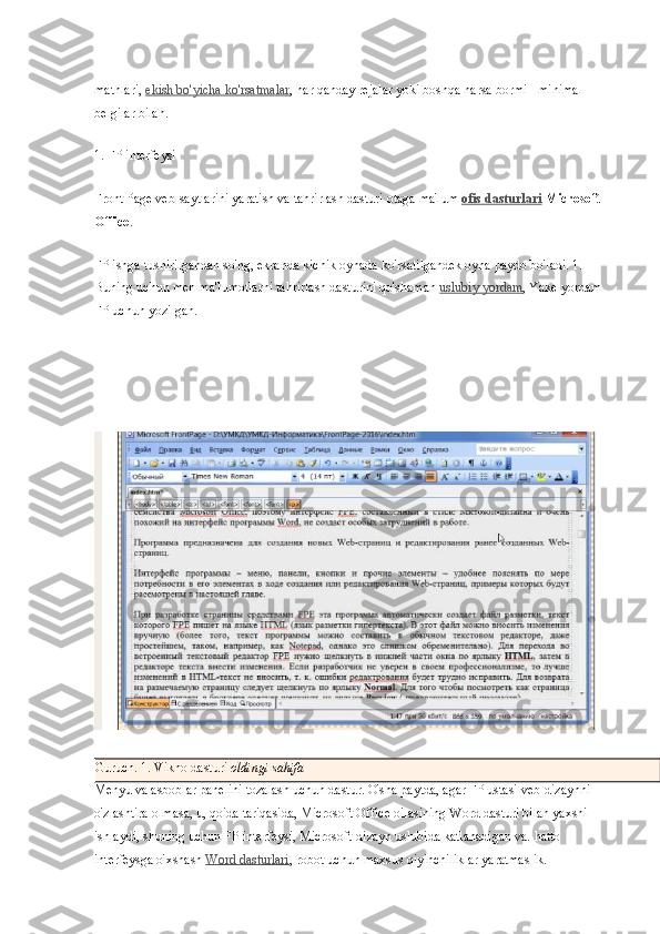 matnlari,   ekish bo'yicha ko'rsatmalar , har qanday rejalar yoki boshqa narsa bormi - minimal 
belgilar bilan.
1. FP interfeysi
Front Page veb-saytlarini yaratish va tahrirlash dasturi otaga ma'lum   ofis dasturlari   Microsoft 
Office .
FP ishga tushirilgandan so'ng, ekranda kichik oynada ko'rsatilgandek oyna paydo bo'ladi. 1. 
Buning uchun men ma'lumotlarni tahrirlash dasturini qo'shaman   uslubiy yordam , Yake yordam 
FP uchun yozilgan.
Guruch. 1. Vikno dasturi   oldingi sahifa
Menyu va asboblar panelini tozalash uchun dastur. O'sha paytda, agar FP ustasi veb-dizaynni 
o'zlashtira olmasa, u, qoida tariqasida, Microsoft Office oilasining Word dasturi bilan yaxshi 
ishlaydi, shuning uchun FP interfeysi, Microsoft-dizayn uslubida katlanadigan va. hatto 
interfeysga o'xshash   Word dasturlari , robot uchun maxsus qiyinchiliklar yaratmaslik. 