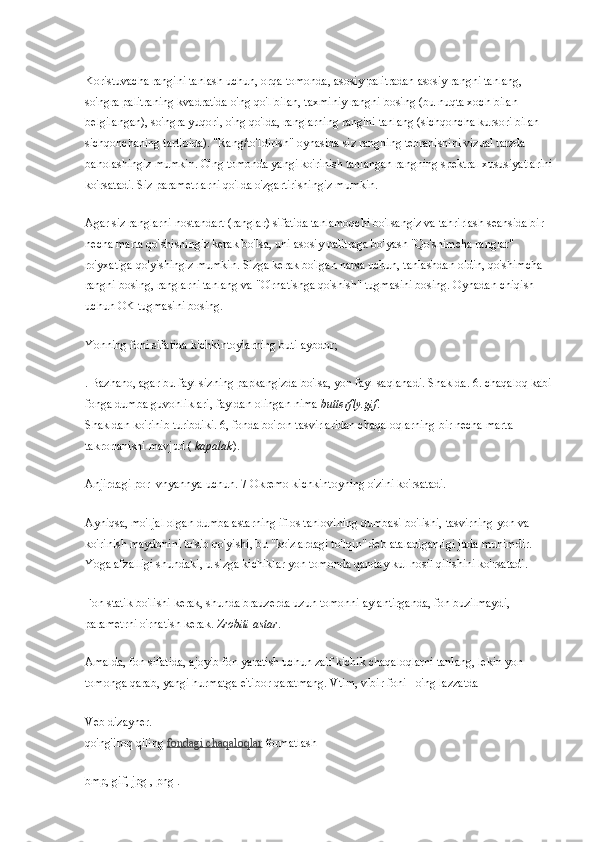 Koristuvacha rangini tanlash uchun, orqa tomonda, asosiy palitradan asosiy rangni tanlang, 
so'ngra palitraning kvadratida o'ng qo'l bilan, taxminiy rangni bosing (bu nuqta xoch bilan 
belgilangan), so'ngra yuqori, o'ng qo'lda, ranglarning rangini tanlang (sichqoncha kursori bilan 
sichqonchaning tartibida). "Rang/to'ldirish" oynasida siz rangning tebranishini vizual tarzda 
baholashingiz mumkin. O'ng tomonda yangi ko'rinish tanlangan rangning spektral xususiyatlarini
ko'rsatadi. Siz parametrlarni qo'lda o'zgartirishingiz mumkin.
Agar siz ranglarni nostandart (ranglar) sifatida tanlamoqchi bo'lsangiz va tahrirlash seansida bir 
necha marta qo'shishingiz kerak bo'lsa, uni asosiy palitraga bo'yash "Qo'shimcha ranglar" 
ro'yxatiga qo'yishingiz mumkin. Sizga kerak bo'lgan narsa uchun, tanlashdan oldin, qo'shimcha 
rangni bosing, ranglarni tanlang va "O'rnatishga qo'shish" tugmasini bosing. Oynadan chiqish 
uchun OK tugmasini bosing.
Yonning foni sifatida kichkintoylarning buti aybdor;
. Bazhano, agar bu fayl sizning papkangizda bo'lsa, yon fayl saqlanadi. Shaklda. 6. chaqaloq kabi
fonga dumba guvohliklari, fayldan olingan nima   butterfly.gif .
Shakldan ko'rinib turibdiki. 6, fonda bo'ron tasvirlaridan chaqaloqlarning bir necha marta 
takrorlanishi mavjud (   kapalak ).
Anjirdagi por_vnyannya uchun. 7 Okremo kichkintoyning o'zini ko'rsatadi.
Ayniqsa, mo'ljal olgan dumba astarning iflos tanlovining dumbasi bo'lishi, tasvirning yon va 
ko'rinish maydonini to'sib qo'yishi, bu "ko'zlardagi to'lqin" deb ataladiganligi juda muhimdir. 
Yoga afzalligi shundaki, u sizga kichiklar yon tomonda qanday kul hosil qilishini ko'rsatadi.
Fon statik bo'lishi kerak, shunda brauzerda uzun tomonni aylantirganda, fon buzilmaydi, 
parametrni o'rnatish kerak.   Zrobiti astar .
Amalda, fon sifatida, ajoyib fon yaratish uchun zaif kichik chaqaloqlarni tanlang, lekin yon 
tomonga qarab, yangi hurmatga e'tibor qaratmang. Vtim, vibir foni - o'ng lazzatda
Veb   dizayner.
qo'ng'iroq qiling   fondagi chaqaloqlar   formatlash
bmp, gif, jpg   , png . 