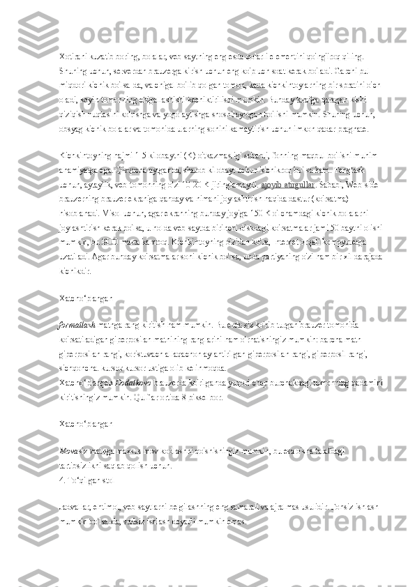 Xotirani kuzatib boring, bolalar, veb-saytning eng esda qolarli elementini qo'ng'iroq qiling. 
Shuning uchun, serverdan brauzerga kirish uchun eng ko'p uch soat kerak bo'ladi. Garchi pul 
miqdori kichik bo'lsa-da, va chigal bo'lib qolgan tomon, katta kichkintoylarning bir spratini o'ch 
oladi, keyin tomonning chigallashishi kechiktirilishi mumkin. Bunday tarafga qaragan kishi 
qiziqish nuqtasini ko'rishga va yogo aytishga shoshilayotgan bo'lishi mumkin. Shuning uchun, 
obsyag kichik bolalar va tomonida ularning sonini kamaytirish uchun imkon qadar pragnate.
Kichkintoyning hajmi 1-5 kilobaytni (K) o'tkazmasligi sababli, fonning maqbul bo'lishi muhim 
ahamiyatga ega. Qisqacha aytganda, sharob kilobayt uchun kichikroq bo'lsa ham. Tenglash 
uchun, aytaylik, veb-tomonning o'zi 10-20 K jiringlamaydi.   ajoyib atirgullar . Sababi, Web-side 
brauzerning brauzer ekraniga qanday va nimani joylashtirish haqida dastur (ko'rsatma) 
hisoblanadi. Misol uchun, agar ekranning bunday joyiga 150 K o'lchamdagi kichik bolalarni 
joylashtirish kerak bo'lsa, u holda veb-saytda birinchi diskdagi ko'rsatmalar jami 50 baytni olishi 
mumkin, bu 3000 marta kamroq. Kichkintoyning o'zidan ko'ra, Internet orqali kompyuterga 
uzatiladi. Agar bunday ko'rsatmalar soni kichik bo'lsa, unda partiyaning o'zi ham bir xil darajada 
kichikdir.
Xatcho‘plangan
formatlash   matnga rang kiritish ham mumkin. Bu erda siz ko'rib turgan brauzer tomonida 
ko'rsatiladigan giperposilan matnining ranglarini ham o'rnatishingiz mumkin: barcha matn 
giperposilan rangi, koristuvach allaqachon aylantirilgan giperposilan rangi, giperposil rangi, 
sichqoncha. kursor kursor ustiga olib kelinmoqda.
Xatcho‘plangan   Dodatkovo   brauzerda ko'rilganda yuqori chap burchakdagi tomonning qadamini 
kiritishingiz mumkin. Qulflar ortida 8 piksel bor.
Xatcho‘plangan
Mova siz matnga maxsus mov kodlashni qo'shishingiz mumkin, bu esa o'sha tarafdagi 
tartibsizlikni saqlab qolish uchun.
4. To‘qilgan stol
Jadvallar, ehtimol, veb-saytlarni belgilashning eng samarali va ajralmas usulidir. Fonsiz ishlash 
mumkin bo'lsa-da, stolsiz ishlash deyarli mumkin emas. 